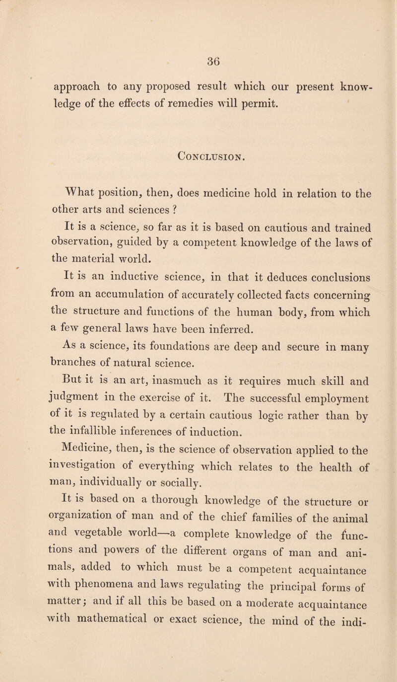 approach to any proposed result which our present know¬ ledge of the effects of remedies will permit. Conclusion. What position, then, does medicine hold in relation to the other arts and sciences ? It is a science, so far as it is based on cautious and trained observation, guided by a competent knowledge of the laws of the material world. It is an inductive science, in that it deduces conclusions from an accumulation of accurately collected facts concerning the structure and functions of the human body, from which a few general laws have been inferred. As a science, its foundations are deep and secure in many branches of natural science. But it is an art, inasmuch as it requires much skill and judgment in the exercise of it. The successful employment of it is regulated by a certain cautious logic rather than by the infallible inferences of induction. Medicine, then, is the science of observation applied to the investigation of everything which relates to the health of man, individually or socially. It is based on a thorough knowledge of the structure or oiganization of man and of the chief families of the animal and vegetable world -a complete knowledge of the func¬ tions and powers of the different organs of man and ani¬ mals, added to which must be a competent acquaintance with phenomena and laws regulating the principal forms of mattei, and if all this be based on a moderate acquaintance with mathematical or exact science, the mind of the indi-
