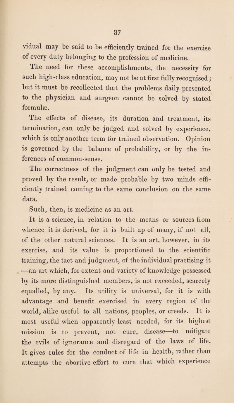 vidual may be said to be efficiently trained for the exercise of every duty belonging to the profession of medicine. The need for these accomplishments, the necessity for such high-class education, may not be at first fully recognised; but it must be recollected that the problems daily presented to the physician and surgeon cannot be solved by stated formulae. The effects of disease, its duration and treatment, its termination, can only be judged and solved by experience, which is only another term for trained observation. Opinion is governed by the balance of probability, or by the in¬ ferences of common-sense. The correctness of the judgment can only be tested and proved by the result, or made probable by two minds effi¬ ciently trained coming to the same conclusion on the same data. Such, then, is medicine as an art. It is a science, in relation to the means or sources from whence it is derived, for it is built up of many, if not all, of the other natural sciences. It is an art, however, in its exercise, and its value is proportioned to the scientific training, the tact and judgment, of the individual practising it *—an art which, for extent and variety of knowledge possessed by its more distinguished members, is not exceeded, scarcely equalled, by any. Its utility is universal, for it is with advantage and benefit exercised in every region of the world, alike useful to all nations, peoples, or creeds. It is most useful when apparently least needed, for its highest mission is to prevent, not cure, disease—to mitigate the evils of ignorance and disregard of the laws of life. It gives rules for the conduct of life in health, rather than attempts the abortive effort to cure that which experience