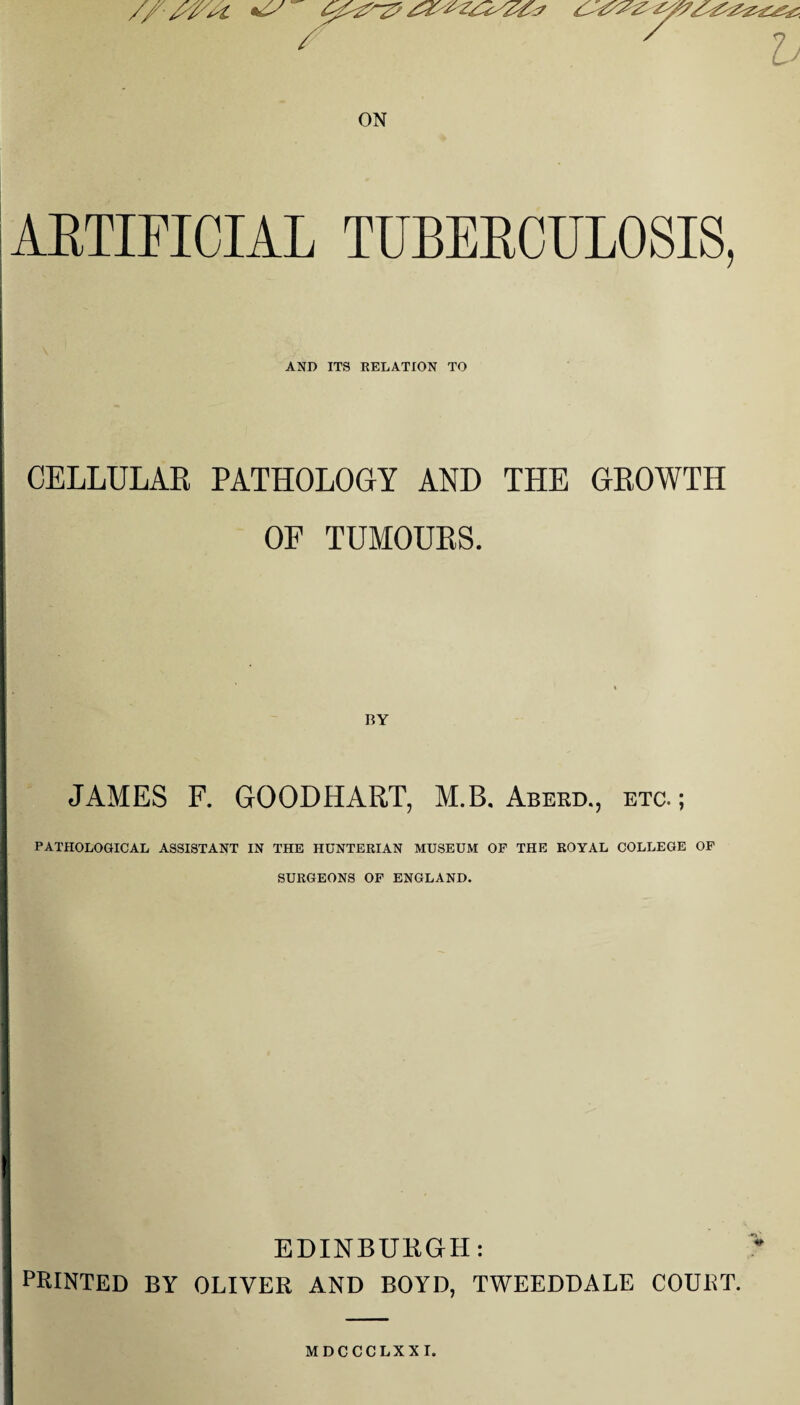 ' x h ON ARTIFICIAL TUBERCULOSIS, AND ITS RELATION TO CELLULAR PATHOLOGY AND THE GROWTH OF TUMOURS. JAMES F. GOODHART, M.B. Abekd., etc.; PATHOLOGICAL ASSISTANT IN THE HUNTERIAN MUSEUM OF THE ROYAL COLLEGE OF SURGEONS OF ENGLAND. EDINBURGH: PRINTED BY OLIVER AND BOYD, TWEEDDALE COURT.