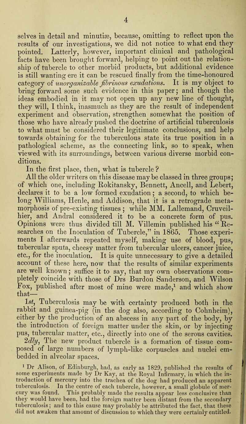 selves in detail and minutim, because, omitting to reflect upon the results of our investigations, we did not notice to what end they pointed. Latterly, however, important clinical and pathological facts have been brought forward, helping to point out the relation¬ ship of tubercle to other morbid products, but additional evidence is still wanting ere it can be rescued finally from the time-honoured category of unorganizable fibrinous exudations. It is my object to bring forward some such evidence in this paper j and though the ideas embodied in it may not open up any new line of thought, they will, I think, inasmuch as they are the result of independent experiment and observation, strengthen somewhat the position of those who have already pushed the doctrine of artificial tuberculosis to what must be considered their legitimate conclusions, and help towards obtaining for the tuberculous state its true position in a pathological scheme, as the connecting link, so to speak, when viewed with its surroundings, between various diverse morbid con¬ ditions. In the first place, then, what is tubercle ? All the older writers on this disease may be classed in three groups; of which one, including Rokitansky, Bennett, Ancell, and Lebert, declares it to be a low formed exudation; a second, to which be¬ long Williams, Henle, and Addison, that it is a retrograde meta¬ morphosis of pre-existing tissues $ while MM. Lallemand, Cruveil- hier, and Andral considered it to be a concrete form of pus. Opinions were thus divided till M. Villemin published his u Re¬ searches on the Inoculation of Tubercle,” in 1865. Those experi¬ ments I afterwards repeated myself, making use of blood, pus, tubercular sputa, cheesy matter from tubercular ulcers, cancer juice, etc., for the inoculation. It is quite unnecessary to give a detailed account of these here, now that the results of similar experiments are well known; suffice it to say, that my own observations com¬ pletely coincide with those of Drs Burdon Sanderson, and Wilson Fox, published after most of mine were made,1 and which show that— 1^, Tuberculosis may be with certainty produced both in the rabbit and guinea-pig (in the dog also, according to Cohnheim), either by the production of an abscess in any part of the body, by the introduction of foreign matter under the skin, or by injecting pus, tubercular matter, etc., directly into one of the serous cavities. 2dly) The new product tubercle is a formation of tissue com¬ posed of large numbers of lymph-like corpuscles and nuclei em¬ bedded in alveolar spaces. 1 Dr Alison, of Edinburgh, had, as early as 1829, published the results of some experiments made by Dr Kay, at the Royal Infirmary, in which the in¬ troduction of mercury into the trachea of the dog had produced an apparent tuberculosis. In the centre of each tubercle, however, a small globule of mer¬ cury was found. This probably made the results appear less conclusive than the}’- would have been, had the foreign matter been distant from the secondary tuberculosis; and to this cause may probably be attributed the fact, that these did not awaken that amount of discussion to which they were certainly entitled.