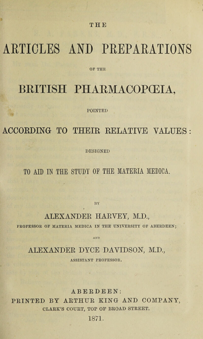 THE ARTICLES AND PREPARATIONS OP THE BRITISH PHARMACOPOEIA, POINTED ACCORDING TO THEIR RELATIVE VALUES: DESIGNED TO AID IN THE STUDY OF THE MATERIA MEDICA. li y ALEXANDER HARVEY, M.D., PROFESSOR, OP MATERIA MEDICA IN THE UNIVERSITY OP ABERDEEN; AND ALEXANDER DYCE DAVIDSON, M.D., ASSISTANT PROPESSOR. ABERDEEN: PRINTED BY ARTHUR KING AND COMPANY, CLARK’S COURT, TOP OF BROAD STREET. 1871.