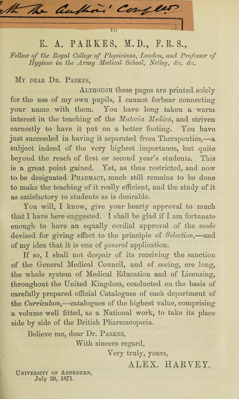 —I TO ~ 1 1 E. A. PARKES, M.D., E. R. S., Fellow of the Royal College of Physicians, London, and Professor of Hygiene in the Army Medical School, Netley, &c. &c. My dear Dr. Parkes, Although these pages are printed solely for the use of my own pupils, I cannot forbear connecting yonr name with them. You have long taken a warm interest in the teaching of the Materia Medica, and striven earnestly to have it put on a better footing. You have just succeeded in having it separated from Therapeutics,-—a subject indeed of the very highest importance, but quite beyond the reach of first or second year’s students. This is a great point gained. Yet, as thus restricted, and now to be designated Pharmacy, much still remains to be done to make the teaching of it really efficient, and the study of it as satisfactory to students as is desirable. You will, I know, give your hearty approval to much that I have here suggested. I shall be glad if I am fortunate enough to have an equally cordial approval of the mode devised for giving effect to the principle of Selection,—and of my idea that it is one of general application. If so, I shall not despair of its receiving the sanction of the General Medical Council, and of seeing, ere long, the whole system of Medical Education and of Licensing, throughout the United Kingdom, conducted on the basis of carefully prepared official Catalogues of each department of the Curriculum,—catalogues of the highest value, comprising a volume well fitted, as a National work, to take its place side by side of the British Pharmacopoeia. Believe me, dear Dr. Parkes, With sincere regard, Very truly, yours, ALEX. HABVEY. University of Aberdeen, July 20, 1871.