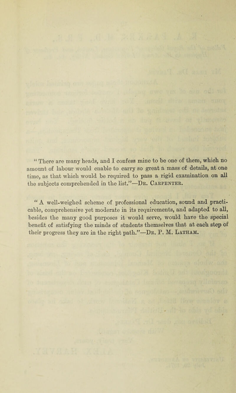 amount of labour would enable to carry so great a mass of details, at one time, as that which would be required to pass a rigid examination on all the subjects comprehended in the list.”—Dr. Carpenter. “ A well-weighed scheme of professional education, sound and practi¬ cable, comprehensive yet moderate in its requirements, and adapted to all, besides the many good purposes it would serve, would have the special benefit of satisfying the minds of students themselves that at each step of their progress they are in the right path.”—Dr. P. M. Latham.