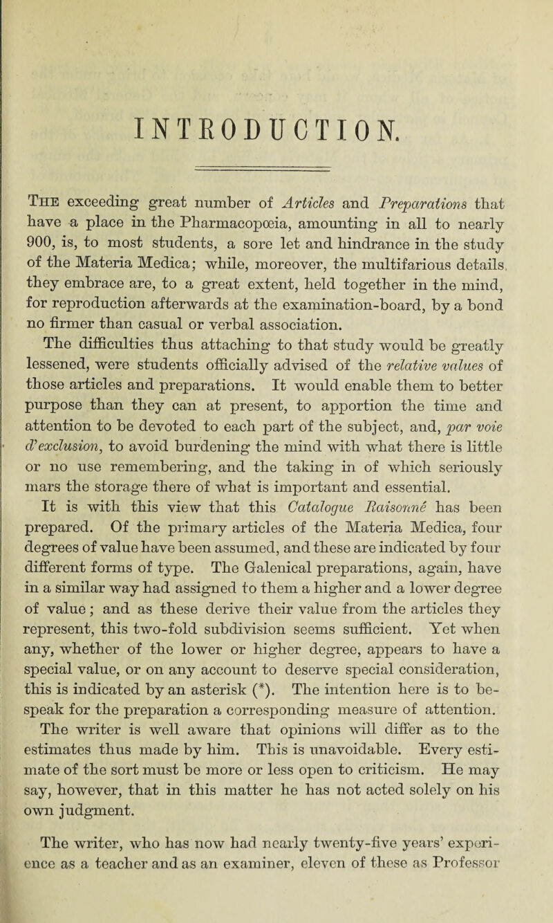 INTRODUCTION. The exceeding great number of Articles and Preparations that have a place in the Pharmacopoeia, amounting in all to nearly 900, is, to most students, a sore let and hindrance in the study of the Materia Medica; while, moreover, the multifarious details, they embrace are, to a great extent, held together in the mind, for reproduction afterwards at the examination-board, by a bond no firmer than casual or verbal association. The difficulties thus attaching to that study would be greatly lessened, were students officially advised of the relative values of those articles and preparations. It would enable them to better purpose than they can at present, to apportion the time and attention to be devoted to each part of the subject, and, par voie • cVexclusion, to avoid burdening the mind with what there is little or no use remembering, and the taking in of which seriously mars the storage there of what is important and essential. It is with this view that this Catalogue Raisonne has been prepared. Of the primary articles of the Materia Medica, four degrees of value have been assumed, and these are indicated by four different forms of type. The Galenical preparations, again, have in a similar way had assigned to them a higher and a lower degree of value; and as these derive their value from the articles they represent, this two-fold subdivision seems sufficient. Yet when any, whether of the lower or higher degree, appears to have a special value, or on any account to deserve special consideration, this is indicated by an asterisk (*). The intention here is to be¬ speak for the preparation a corresponding measure of attention. The writer is well aware that opinions will differ as to the estimates thus made by him. This is unavoidable. Every esti¬ mate of the sort must be more or less open to criticism. He may say, however, that in this matter he has not acted solely on his own judgment. The writer, who has now had nearly twenty-five years’ experi¬ ence as a teacher and as an examiner, eleven of these as Professor