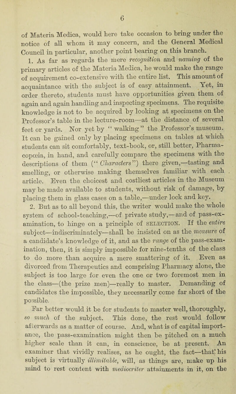 of Materia Medica, would here take occasion to bring under the notice of all whom it may concern, and the General Medical Council in particular, another point bearing on this branch. 1. As far as regards the mere recognition and naming of the primary articles of the Materia Medica, he would make the range of acquirement co-extensive with the entire list. This amount of acquaintance with the subject is of easy attainment. Yet, in order thereto, students must have opportunities given them of again and again handling and inspecting specimens. The requisite knowledge is not to be acquired by looking at specimens on the Professor’s table in the lecture-room—at the distance of several feet or yards. Nor yet by “ walking” the Professor’s museum. It can be gained only by placing specimens on tables at which students can sit comfortably, text-book, or, still better, Pharma¬ copoeia, in hand, and carefully compare the specimens with the descriptions of them (“Characters”) there given,—tasting and smelling, or otherwise making themselves familiar with each article. Even the choicest and costliest articles in the Museum may be made available to students, without risk of damage, by placing-them in glass cases on a table,—under lock and key. 2. But as to all beyond this, the writer would make the whole system of school-teaching,—of private study,—and of pass-ex¬ amination, to hinge on a principle of selection. If the entire subject—indiscriminately—shall be insisted on as the measure of a candidate’s knowledge of it, and as the range of the pass-exam¬ ination, then, it is simply impossible for nine-tenths of the class to do more than acquire a mere smattering of it. Even as divorced from Therapeutics and comprising Pharmacy alone, the subject is too large for even the one or two foremost men in the class—(the prize men)—really to master. Demanding of candidates the impossible, they necessarily come far short of the possible. Far better would it be for students to master well, thoroughly, so much of the subject. This done, the rest would follow afterwards as a matter of course. And, what is of capital import¬ ance, the pass-examination might then be pitched on a much higher scale than it can, in conscience, be at present. An examiner that vividly realises, as he ought, the fact—that! his subject is virtually illimitable, will, as things are, make up his mind to rest content with mediocriter attainments in it, on the