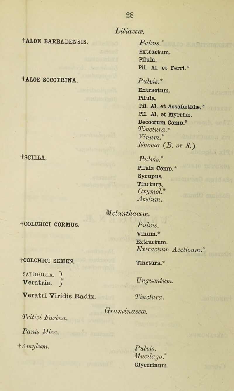 Liliacece. tALOE BARBADENSIS. Pulvis * Extractum. Pilula. Pil. Al. et Ferri.* +AL0E SOCOTRINA. Pulvis* Extractum. Pilula. Pil. Al. et Assafcetidse.* Pil. Al. et Myrrhse. Decoctum Comp * Tinctura.* Vinum* Enema (B. or S.) +SCILLA. Pulvis* Pilula Comp. * Syrupus. Tinctura. Oxymel* Acetum. Melanthacece. Pulvis. Vinum.* Extractum. Extractum Aceticum * Tinctura* Unguentum. Tinctura. Graminacece. Tritici Farina. Fanis Mica. fAmylum. Pulvis. Mucilago* Glycerinum +COLCHICI CORMUS. fCOLCHICI SEMEN. SABBDILLA. Veratria. j Veratri Viridis Radix.