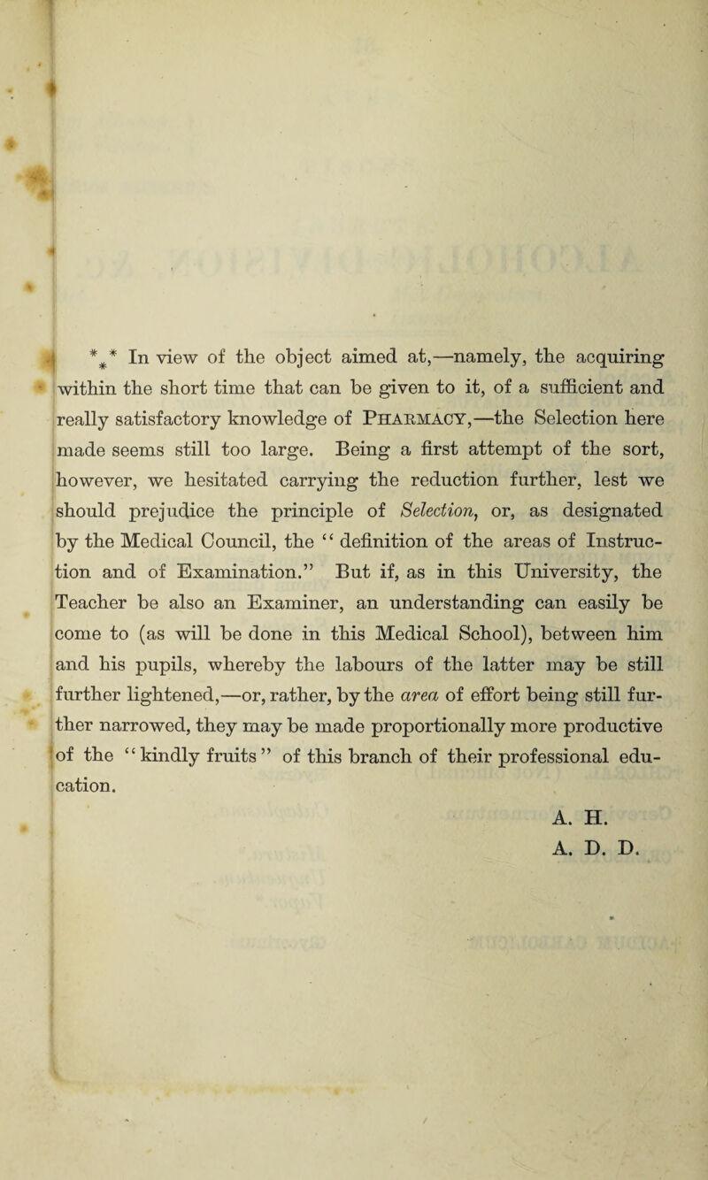 ♦ 4 *#* In view of the object aimed at,—namely, the acquiring within the short time that can be given to it, of a sufficient and really satisfactory knowledge of Pharmacy,—the Selection here made seems still too large. Being a first attempt of the sort, however, we hesitated carrying the reduction further, lest we should prejudice the principle of Selection, or, as designated by the Medical Council, the “ definition of the areas of Instruc¬ tion and of Examination.” But if, as in this University, the Teacher be also an Examiner, an understanding can easily be come to (as will be done in this Medical School), between him and his pupils, whereby the labours of the latter may be still further lightened,—or, rather, by the area of effort being still fur¬ ther narrowed, they may be made proportionally more productive ■ of the “kindly fruits” of this branch of their professional edu¬ cation. A. H. A. D. D.