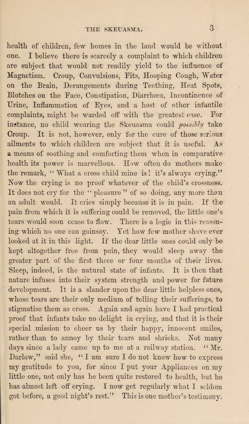 health of children, few homes in the land would he without one. I believe there is scarcely a complaint to which children are subject that would not readily yield to the influence of Magnetism. Croup, Convulsions, Pits, Hooping Cough, Water on the Brain, Derangements during Teething, Heat Spots, Blotches on the Pace, Constipation, Diarrhoea, Incontinence of Urine, Inflammation of Eyes, and a host of other infantile complaints, might be warded off with the greatest ease. Por instance, no child wearing the Skeuasma could pobsihhj take Croup. It is not, however, only for the cure of those serious ailments to which children are subject that it is useful. As a means of soothing and comforting them when in comparative health its power is marvellous. How often do mothers make the remark, What a cross child mine is I it’s always crying.” How the crying is no proof whatever of the child’s crossness. It does not cry for the pleasure ” of so doing, any more than an adult would. It cries simply because it is in pain. If the pain from which it is suffering could be removed, the little one’s tears would soon cease to flow. There is a logic in this reason¬ ing which no one can gainsay. Yet how few mother shave ever looked at it in this light. If the dear little ones could only be kept altogether free from pain, they would sleep away the greater part of the first three or four months of their lives. Sleep, indeed, is the natural state of infants. It is then that nature infuses into their system strength and power for future development. It is a slander upon the dear little helpless ones, whose tears are their only medium of telling their sufferings, to stigmatise them as cross. Again and again have I had practical proof that infants take no delight in crying, and that it is their special mission to cheer us by their happy, innocent smiles, rather than to annoy by their tears and shrieks. Hot many days since a lady came up to me at a railway station. ' ^ Mr. Darlow,” said she, ‘‘ I am sure I do not know how to express my gratitude to you, for since I put your Appliances on my little one, not only has he been quite restored to health, but he has almost left off crying. I now get regularly what I seldom got before, a good night’s rest.” This is one mother’s testimony.