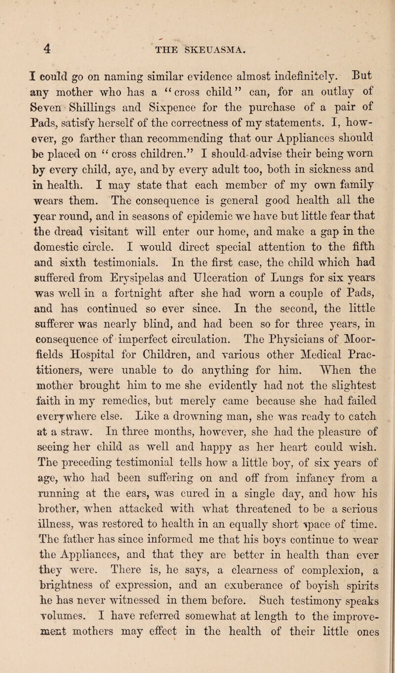 I could go on naming similar evidence almost indefinitely. But any mother who has a “cross child” can, for an outlay of Seven Shillings and Sixpence for the purchase of a pair of Pads, satisfy herself of the correctness of my statements. I, how¬ ever, go farther than recommending that our Appliances should be placed on “ cross children.” I should.advise their being worn by every child, aye, and by every adult too, both in sickness and in health. I may state that each member of my own family wears them. The consequence is general good health all the year round, and in seasons of epidemic we have but little fear that the dread visitant will enter our home, and make a gap in the domestic circle. I would direct special attention to the fifth and sixth testimonials. In the first case, the child which had suffered from Erysipelas and Ulceration of Lungs for six years was well in a fortnight after she had worn a couple of Pads, and has continued so ever since. In the second, the little sufferer was nearly blind, and had been so for three years, in consequence of-imperfect circulation. The Physicians of Moor- fields Hospital for Children, and various other Medical Prac¬ titioners, were unable to do anything for him. When the mother brought him to me she evidently had not the slightest faith in my remedies, but merely came because she had failed everywhere else. Like a drowning man, she was ready to catch at a straw. In three months, however, she had the pleasure of seeing her child as well and happy as her heart could wish. The preceding testimonial tells how a little boy, of six years of age, who had been suffering on and off from infancy from a running at the ears, was cured in a single day, and how his brother, when attacked with what threatened to be a serious illness, was restored to health in an equally short “^pace of time. The father has since informed me that his boys continue to wear the Appliances, and that they are better in health than ever they were. There is, he says, a clearness of complexion, a brightness of expression, and an exuberance of boyish spiilts he has never witnessed in them before. Such testimony speaks volumes. I have referred somewhat at length to the improve¬ ment mothers may effect in the health of their little ones