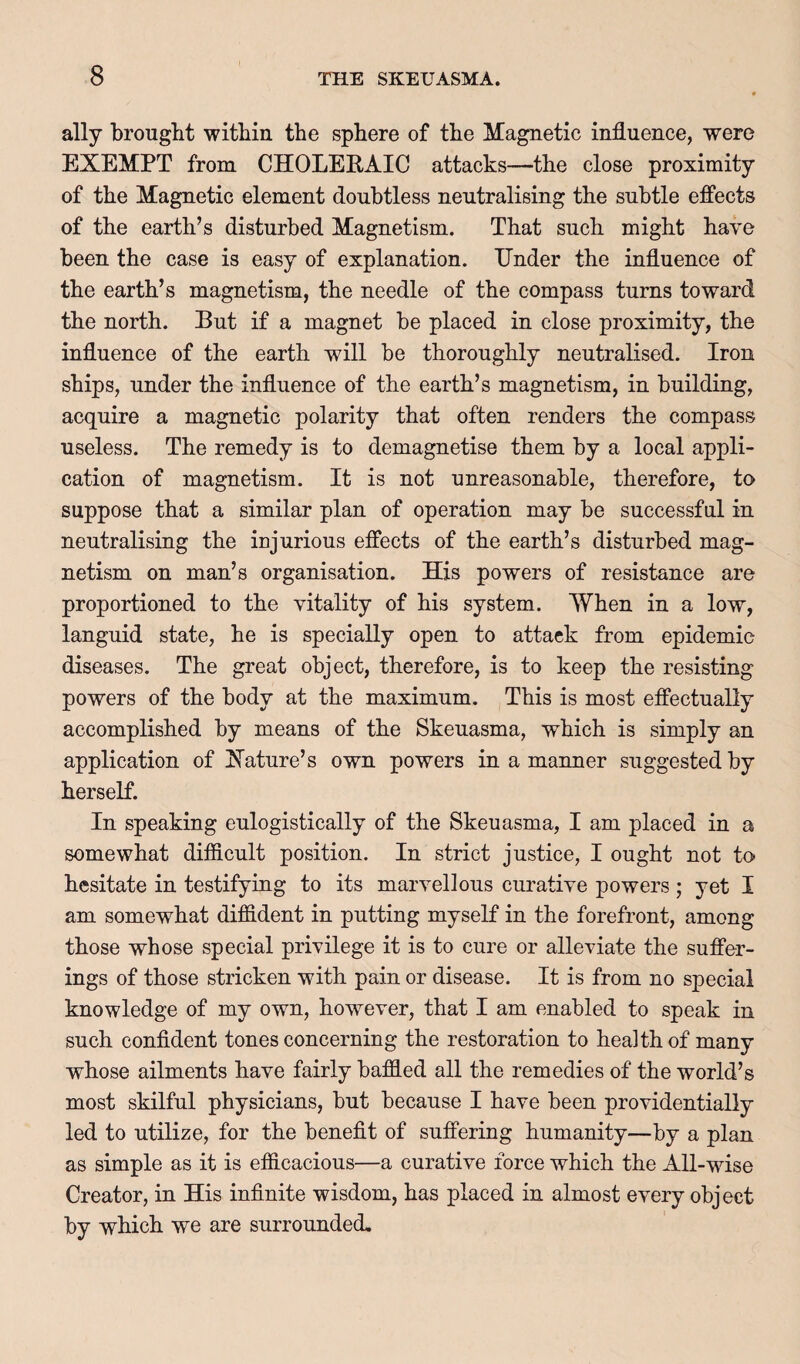 ally brought within the sphere of the Magnetic influence, were EXEMPT from CHOLEEAIC attacks—the close proximity of the Magnetic element doubtless neutralising the subtle effects of the earth’s disturbed Magnetism. That such might have been the case is easy of explanation. Under the influence of the earth’s magnetism, the needle of the compass turns toward the north. But if a magnet be placed in close proximity, the influence of the earth will be thoroughly neutraKsed. Iron ships, under the influence of the earth’s magnetism, in building, acquire a magnetic polarity that often renders the compass useless. The remedy is to demagnetise them by a local appli¬ cation of magnetism. It is not unreasonable, therefore, to suppose that a similar plan of operation may be successful in neutralising the injurious effects of the earth’s disturbed mag¬ netism on man’s organisation. His powers of resistance are proportioned to the vitality of his system. When in a low, languid state, he is specially open to attack from epidemic diseases. The great object, therefore, is to keep the resisting powers of the body at the maximum. This is most effectually accomplished by means of the Skeuasma, which is simply an application of Nature’s own powers in a manner suggested by herself. In speaking eulogistically of the Skeuasma, I am placed in a somewhat difiicult position. In strict justice, I ought not to hesitate in testifying to its marvellous curative powers ; yet I am somewhat diffident in putting myself in the forefront, among those whose special privilege it is to cure or alleviate the suffer¬ ings of those stricken with pain or disease. It is from no special knowledge of my own, however, that I am enabled to speak in such confident tones concerning the restoration to health of many whose ailments have fairly baffied all the remedies of the world’s most skilful physicians, but because I have been providentially led to utilize, for the benefit of suffering humanity—by a plan as simple as it is efficacious—a curative force which the All-wise Creator, in His infinite wisdom, has placed in almost every object by which we are surrounded.