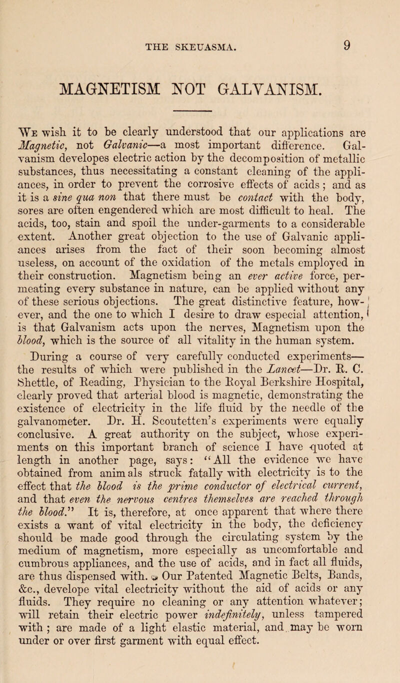 MAGNETISM NOT GALVANISM. \Ye wish, it to be clearly understood that our applications are Magnetic, not Galvanic—a most important diflerence. Gal- Tanism deyelopes electric action hy the decomposition of metallic substances, thus necessitating a constant cleaning of the appli¬ ances, in order to prevent the corrosive effects of acids; and as it is a sine qua non that there must he contact with the body, sores are often engendered which are most difficult to heal. The acids, too, stain and spoil the under-garments to a considerable extent. Another great objection to the use of Galvanic appli¬ ances arises from the fact of their soon becoming almost useless, on account of the oxidation of the metals employed in their construction. Magnetism being an ever active force, per¬ meating every substance in nature, can be applied without any of these serious objections. The great distinctive feature, how-! ever, and the one to which I desire to draw especial attention, < is that Galvanism acts upon the nerves. Magnetism upon the Hood, which is the source of all vitality in the human system. During a course of very carefully conducted experiments— the results of which were published in the Lancet—Dr. D. C. IShettle, of Reading, Physician to the Royal Rerkshire Hospital, clearly proved that arterial blood is magnetic, demonstrating the existence of electricity in the life fluid by the needle of the galvanometer. Dr. H. Scoutetten’s experiments were equally conclusive. A great authority on the subject, whose experi¬ ments on this important branch of science I have quoted at length in another page, says: “AR the evidence we have obtained from anim als struck fatally with electricity is to the effect that the Hood is the prime conductor of electrical current, and that even the nervous centres themselves are reached through the bloody It is, therefore, at once apparent that where there exists a want of vital electricity in the body, the deflciency should be made good through the circulating system by the medium of magnetism, more especially as uncomfortable and cumbrous appliances, and the use of acids, and in fact all fluids, are thus dispensed with. » Our Patented Magnetic Relts, Rands, &c., develope vital electricity without the aid of acids or any fluids. They require no cleaning or any attention whatever; will retain their electric power indefinitely, unless tampered with ; are made of a light elastic material, and. may be worn under or over first garment with equal effect.