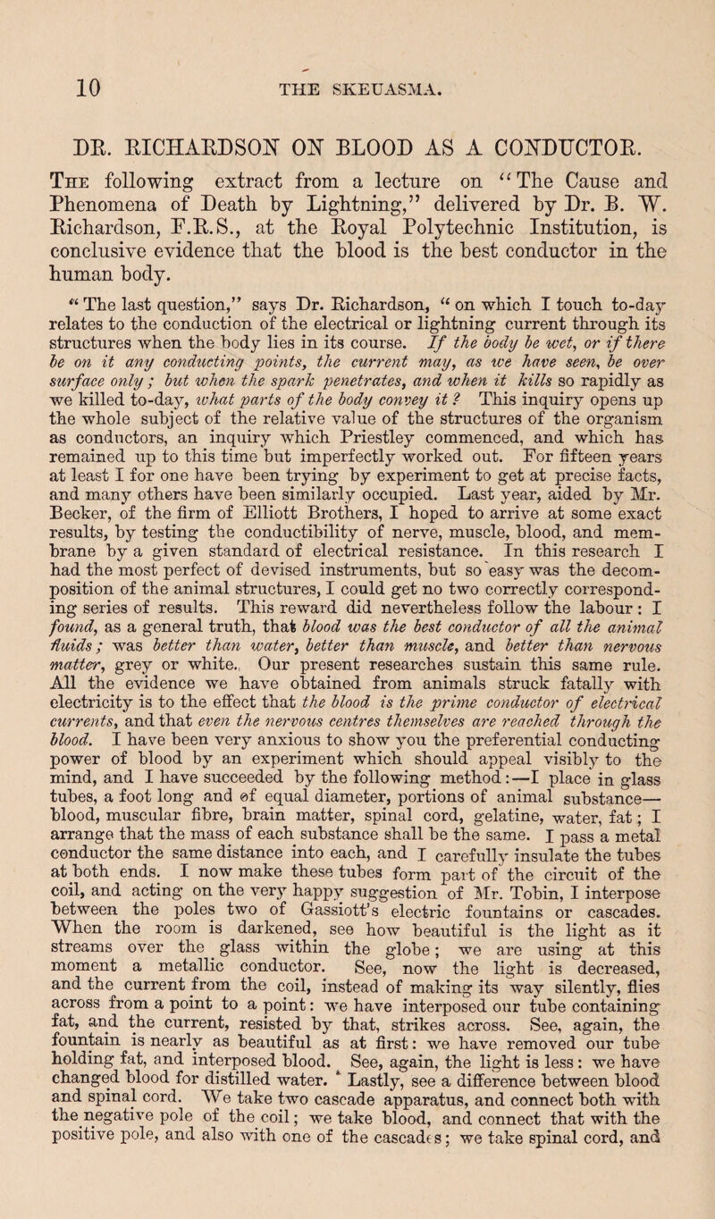 DE. EICHAEDSOll OE' ELOOD AS A COllDUCTOE. The following extract from a lecture on ‘‘The Cause and Phenomena of Death by Lightning,” delivered by Dr. E. W. Eichardson, E.E.S., at the Eoyal Polytechnic Institution, is conclusive evidence that the blood is the best conductor in the human body. “ The last question,” says Dr. Eichardson, on which I touch to-day relates to the conduction of the electrical or lightning current through its structures when the body lies in its course. If the body he wet, or if there he on it any conducting points, the current may, as we have seen, he over surface only ; hut when the spark penetrates, and when it kills so rapidly as we killed to-daj'’, lohat parts of the body convey it ? This inquiry opens up the whole subject of the relative value of the structures of the organism as conductors, an inquiry which Priestley commenced, and which has remained up to this time but imperfectly worked out. For fifteen years at least I for one have been trying by experiment to get at precise facts, and many others have been similarly occupied. Last year, aided by Mr. Becker, of the firm of Elliott Brothers, I hoped to arrive at some exact results, by testing the conductihility of nerve, muscle, blood, and mem¬ brane by a given standard of electrical resistance. In this research I had the most perfect of devised instruments, but so easy was the decom¬ position of the animal structures, I could get no two correctly correspond¬ ing series of results. This reward did nevertheless follow the labour : I found, as a general truth, that hlood was the best condicctor of all the animal duids; was better than water, better than muscle, and better than nervous matter, grey or white., Our present researches sustain this same rule. All the evidence we have obtained from animals struck fatally with electricity is to the effect that the blood is the prime conductor of electHcal currents, and that even the nervous centres themselves are reached through the hlood. I have been very anxious to show you the preferential conducting power of blood by an experiment which should appeal visibly to the mind, and I have succeeded by the following method:—I place in glass tubes, a foot long and of equal diameter, portions of animal substance— blood, muscular fibre, brain matter, spinal cord, gelatine, water, fat; I arrange that the mass of each substance shall be the same. I pass a metal cenductor the same distance into each, and I carefully insulate the tubes at both ends. I now make these tubes form part of the circuit of the coil, and acting on the very happy suggestion of Mr. Tobin, I interpose between the poles two of Gassiott’s electric fountains or cascades. When the room is darkened, see how beautiful is the light as it streams over the ^ glass within the globe; we are using at this moment a metallic conductor. See, now the light is decreased, and the current from the coil, instead of making its way silently, flies across from a point to a point: we have interposed our tube containing fat, and the current, resisted by that, strikes across. See, again, the fountain is nearly as beautiful as at first: we have removed our tube holding fat, and interposed blood. See, again, the light is less : we have changed blood for distilled water. Lastly, see a difference between blood and spinal cord. We take two cascade apparatus, and connect both with the negative pole of the coil; we take blood, and connect that with the positive pole, and also with one of the cascades; we take spinal cord, and