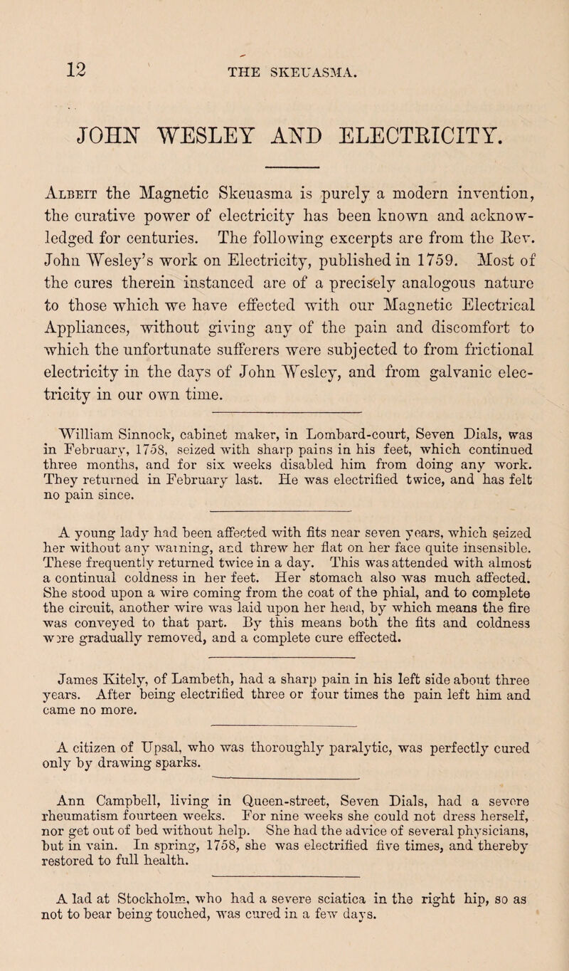 WESLEY AYD ELECTEICITY. Albeit the Magnetic Skeuasma is purely a modern invention, the curative power of electricity has been known and acknow¬ ledged for centuries. The following excerpts are from the Eev. John Wesley’s work on Electricity, published in 1759. Most of the cures therein instanced are of a precisely analogous nature to those which we have effected with our Magnetic Electrical Appliances, without giving any of the pain and discomfort to which the unfortunate sufferers were subj ected to from frictional electricity in the days of John Wesley, and from galvanic elec¬ tricity in our own time. ’VYilliam Sinnock, cabinet maker, in Lombard-court, Seven Dials, was in February, 1758, seized witb sharp pains in his feet, which continued three months, and for six weeks disabled him from doing any work. They returned in February last. He was electrified twice, and has felt no pain since. A young lady had been affected with fits near seven years, which seized her without any warning, and threw her flat on her face quite insensible. These frequently returned twice in a day. This was attended with almost a continual coldness in her feet. Her stomach also was much affected. She stood upon a wire coming from the coat of the phial, and to complete the circuit, another wire was laid upon her head, by which means the fire was conveyed to that part. By this means both the fits and coldness WDre gradually removed, and a complete cure effected. James Kitely, of Lambeth, had a sharp pain in his left side about three years. After being electrified three or four times the pain left him and came no more. A citizen of IJpsal, who was thoroughly paralytic, was perfectly cured only by drawing sparks. Ann Campbell, living in Queen-street, Seven Dials, had a severe rheumatism fourteen weeks. For nine weeks she could not dress herself, nor get out of bed without help. She had the admce of several physicians, but in vain. In spring, 1758, she was electrified five times, and thereby restored to full health. A lad at Stockholm, who had a severe sciatica in the right hip, so as not to bear being touched, was cured in a few days.