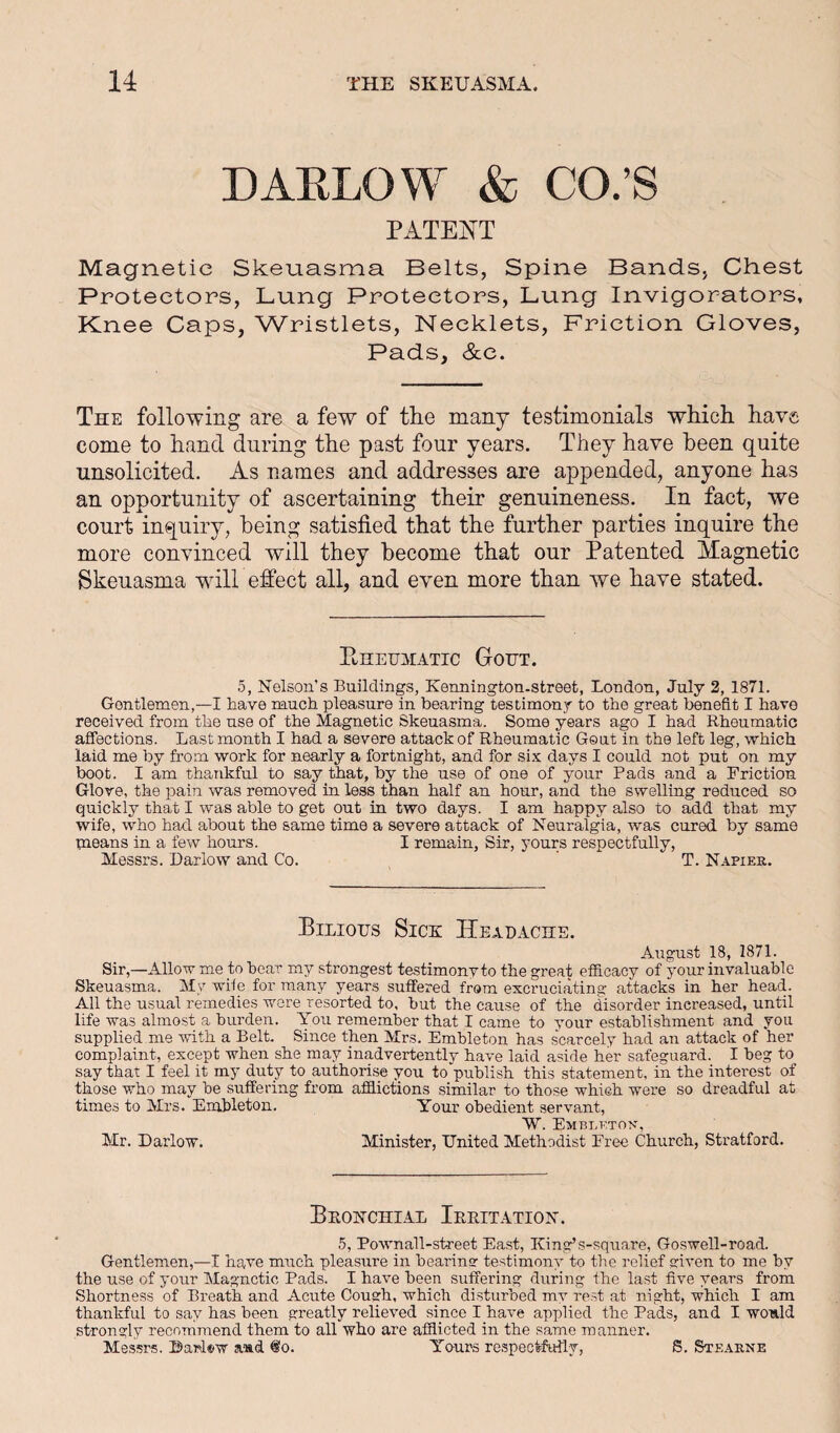 DAKLOW & CO;S PATENT Magnetic Skeuasma Belts, Spine Bands, Chest Protectors, Lung Protectors, Lung Invigorators, Knee Caps, Wristlets, Necklets, Friction Gloves, Pads, &c. The following are a few of the many testimonials wkicli have come to hand during the past four years. They have been quite unsolicited. As names and addresses are appended, anyone has an opportunity of ascertaining their genuineness. In fact, we court inquiry, being satisfied that the further parties inquire the more convinced will they become that our Patented Magnetic Skeuasma will effect all, and even more than we have stated. Ehehhatic Gout. 5, Nelson’s Buildings, Kermington-street, London, July 2, 1871. Gentlemen,—I have much pleasure in bearing testimony to the great benefit I have received from the use of the Magnetic Skeuasma. Some years ago I had Rheumatic affections. Last month I had a severe attack of Rheumatic Gout in the left leg, which laid me by from work for nearly a fortnight, and for si.x days I could not put on my boot. I am thankful to say that, by the use of one of your Pads and a Friction Glove, the pain was removed in less than half an hour, and the swelling reduced so quickly that I was able to get out in two days. I am happy also to add that my wife, who had about the same time a severe attack of Neuralgia, was cured by same paeans in a few hours. I remain, Sir, yours respectfully, Messrs. Darlow and Co. T. N-4.pier. Bilious Sick Headache. August 18, 1871. Sir,—Allow me to hear my strongest testimony to the great efficacy of your invaluable Skeuasma. My wife for many years suffered from excruciating attacks in her head. All the usual remedies were resorted to, but the cause of the disorder increased, until life was almost a burden. You remember that I came to your establishment and you supplied me mth a Belt. Since then Mrs. Embleton has scarcely had an attack of her complaint, except when she may inadvertently have laid aside her safeguard. I beg to say that I feel it my duty to authorise you to publish this statement, in the interest of those who may be suffering from afflictions similar to those which were so dreadful at times to Mrs. Embleton. Your obedient servant, W. Emblktox, Mr. Darlow. Minister, United Methodist Free Church, Stratford. Bronchial Irritation. 5, Pownall-street East, King’s-square, Goswell-road. Gentlemen,—I have much pleasure in bearinor testimony to the relief ariven to me by the use of your Magnetic Pads. I have been suffering during the last five years from Shortness of Breath and Acute Cough, which disturbed my rest at night, which I am thankful to say has been greatly relieved since I have applied the Pads, and I would strongly recommend them to all who are afflicted in the same ra aimer. Messrs. Barl®w and ®o. Yo-urs respectfirily, S, St£.4.iine