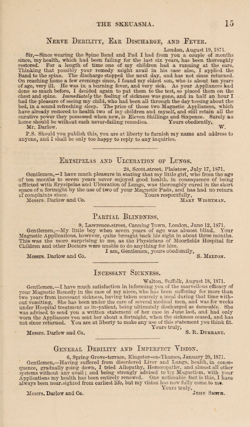 Herye Debility, Eae Dischakge, and Eevee. London, August 19, 1871. Sir,—Since wearing th.e Spine Band and Pad I had from you a couple of months since, my health, which had been failing for the last six years, has been thoroughly restored. For a length of time one of my children had a running at the ears. Thinking that possibly your remedy might avail in his case also, I applied the Band to the spine. The discharge stopped the next day, and has not since returned. On reaching home a few evenings since, I found my eldest son, who is about ten years of age, very ill. He was in a burning fever, and very sick. As your Appliances had done so much before, I decided again to put them to the test, so placed them on the chest and spine. Immediately the feeling of sickness was gone, and in half an hour I had the pleasure of seeing my child, who had been all through the day tossing about the bed, in a sound refreshing sleep. The price of those two Magnetic Appliances, which have already restored to health two of my children and myself, and still retain all the curative power they possessed when new, is Eleven Shillings and Sixpence. Surely no home should be without such never-failing remedies. Yours obediently, Mr. Darlow. W. P.S. Should you publish this, you are at liberty to furnish my name and address to anyone, and I shall be only too happy to reply to any inquiries. Erysipelas ahd XJlceratioh of Luhgs. 28, Scott.street, Plaistow, July 17, 1871. Gentlemen,—I have much pleasure in stating that my little girl, who from the age of ten months to seven years never enjoyed good health, in consequence of being afflicted with Erysipelas and Ulceration of Lungs, was thoroughly cured in the short space of a fortnight by the use of two of your Magnetic Pads, and has had no return cf complaints since. Yours respectfully, Messrs. Darlow and Co. Mary Wightman. Partial Plinbuess. 9, Lawrence.street, Canning Town, London, June 12, 1871. Gentlemen,—My little boy when seven years of age was almost blind. Your Magnetic Applications, however, quite brought back his sight in about three months. This was the more surprising to me, as the Physicians of Moorfields Hospital for Children and other Doctors were unable to do anything for him. I am, Gentlemen, yours obediently, Messrs. Darlow and Co. S. Melton. Incessant Sickness. Walton, Suffolk, August 18, 1871. Gentlemen,—I have much satisfaction in informing you of the marvellous efficacy of your Magnetic Remedy in the case of my niece, who has been suffering for more than two years from incessant sickness, having taken scarcely a meal during that time with¬ out vomiting. She has been under the care of several medical men, and was for weeks under Hospital treatment as in-patient, being ultimately discharged as incurable. She was advised to send you a written statement of her case in June last, and had only worn the Appliances you sent her about a fortnight, when the sickness ceased, and has not since returned. You are at liberty to make any use of this s+atement you think fit. Y’ours truly, Messrs. Darlow and Co. S. R. Durrant. Gener.yl Debility and Imperfect Yision. 6, Spring Grove-terrace, Kingston-on-Thames, January 20, 1871. Gentlemen,—Having suffered from disordered Liver and Lungs, health, in conse¬ quence, gradually going down, I tried Allopathy, Homceopathy, and almost all other .systems without any avail; and being strongly advised to try Magnetism, with your Applications my health has been entirely renewed. One noticeable fact is this, I have always been near-sighted from earliest life, but my vision has now fully come to m«. Yours truly.