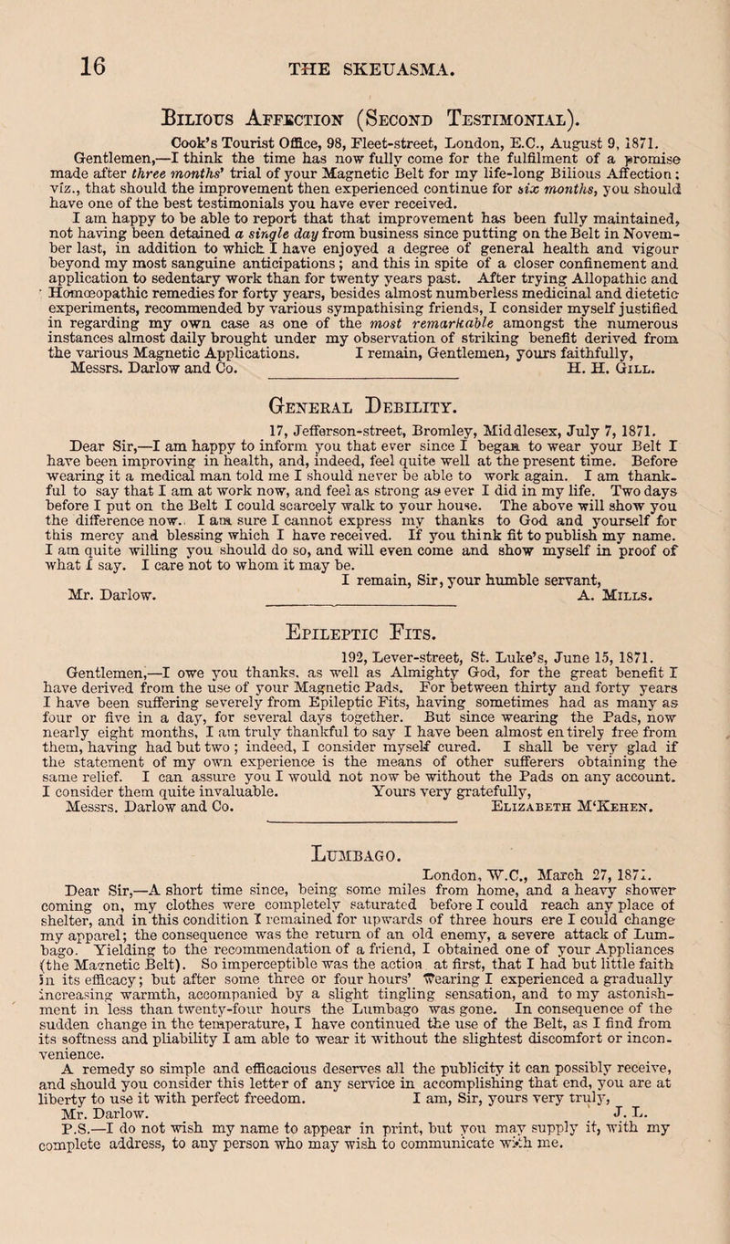 Bilious Affection (Second Testimonial). Cook’s Tourist Office, 98, Fleet-street, London, E.C., August 9, 1871. Gentlemen,—I think the time has now fully come for the fulfilment of a jsromise made after three months’ trial of your Magnetic Belt for my life-long Bilious Affection; viz., that should the improvement then experienced continue for six months, you should have one of the best testimonials you have ever received. I am happy to be able to report that that improvement has been fully maintained, not having been detained a single day from business since putting on the Belt in Novem¬ ber last, in addition to which I have enjoyed a degree of general health and vigour beyond my most sanguine anticipations; and this in spite of a closer confinement and application to sedentary work than for twenty years past. After trying Allopathic and Homoeopathic remedies for forty years, besides almost numberless medicinal and dietetic experiments, recommended by various sympathising friends, I consider myself justified in regarding my own case as one of the most remarkable among&t the numerous instances almost daily brought under my observation of striking benefit derived from the various Magnetic Applications. I remain. Gentlemen, yours faithfully, Messrs. Harlow and Co. H. H. Gill. General Debility. 17, Jefferson-street, Bromley, Middlesex, July 7, 1871. Hear Sir,—I am happy to inform you that ever since I began to wear your Belt I have been improving in health, and, indeed, feel quite well at the present time. Before wearing it a medical man told me I should never be able to work again. I am thank¬ ful to say that I am at work now, and feel as strong as ever I did in my Hfe. Two days before I put on the Belt I could scarcely walk to your house. The above will show you the difference now.. I am sure I cannot express my thanks to God and yourself for this mercy and blessing which I have received. If you think fit to publish my name. I am quite willing you should do so, and wiU even come and show myself in proof of what I say. I care not to whom it may be. I remain. Sir, your humble servant, Mr. Harlow. A. Mills. Epileptic Pits. 192, Lever-street, St. Luke’s, June 15, 1871. Gentlemen,—I owe you thanks, as well as Almighty God, for the great benefit I have derived from the use of your Magnetic Pads. For between thirty and forty years I have been suffering severely from Epileptic Fits, having sometimes had as many as four or five in a day, for several days together. But since wearing the Pads, now nearly eight months, I am truly thankful to say I have been almost entirely free from them, having had but two ; indeed, I consider myself cured. I shall be very glad if the statement of my own experience is the means of other sufferers obtaining the same relief. I can assure you I would not now be without the Pads on any account. I consider them quite invaluable. Yours very gratefully, Messrs, Harlow and Co. Elizabeth M‘Kehen. Lumbago. London, W.C., March 27, 1871. Hear Sir,—A short time since, being some miles from home, and a heavy shower coming on, my clothes were completely saturated before I could reach any place of shelter, and in this condition I remained for upwards of three hours ere I could change my apparel; the consequence was the return of an old enemy, a severe attack of Lum¬ bago. Yielding to the recommendation of a friend, I obtained one of your Appliances (the Magnetic Belt). So imperceptible was the action at first, that I had but little faith 5n its efficacy; but after some three or four hours’ ffearing I experienced a gradually increasing warmth, accompanied by a slight tingling sensation, and to my astonish¬ ment in less than twenty-four hours the Lumbago was gone. In consequence of the sudden change in the temperature, I have continued the use of the Belt, as I find from its softness and pliability I am able to wear it without the slightest discomfort or incon¬ venience. A remedy so simple and efficacious deserves all the publicity it can possibly receive, and should you consider this letter of any service in accomplishing that end, you are at liberty to use it with perfect freedom. I am. Sir, yours very trul}^ Mr. Harlow. J. L. P.S.—I do not wish my name to appear in print, but you may supply it, with my complete address, to any person who may wish to communicate wi*th me.