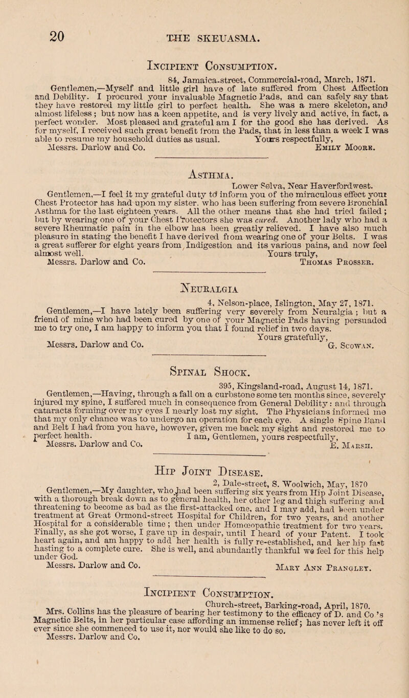 Ii^ciPiENT Consumption. 84, Jamaica-street, Commercial-road, March, 1871. Gentlemen,—Myself and little girl have of late suffered from Chest Affection and Debility. I procured your invaluable Magnetic Pads, and can safely say that they have restored my little girl to perfect health. She was a mere skeleton, and almost lifeless; but now has a keen appetite, and is very lively and active, in fact, a perfect wonder. Most pleased and grateful am I for the good she has derived. As for myself, I received such great benefit from the Pads, that in less than a week I was able to resume my household duties as usual. Yours respectfully, Messrs. Darlow and Co. Emily Moore. Asthma. Lower Solva, Near Haverfordwest. Gentlemen,—I feel it my grateful duty td inform you of the miraculous effect youi Chest Protector lias had upon my sister, who has been suffering from severe Bronchial Asthma for the last eighteen years. All the other means that she had tried failed ; but by wearing one of your Chest Protectors she was cured. Another lady who had a severe Rheumatic pain in the elbow has been greatly relieved. I have also much pleasure in stating the benefit I have derived from wearing one of your Bolts. I was a great sufferer for eight years from, Indigestion and its various pains, and now feel almost well. Yours truly, Messrs. Darlow and Co. Thomas Prosser. J^EURALGIA 4, Nelson-place, Islington, May 27,1871. Gentlemen,—I have lately been suffering very severely from Neuralgia ; but a friend of mine who had been cured by one of your Magnetic Pads having persuaded me to try one, I am happy to inform you that I found relief in two days. Yours gratefully, Messrs. Darlow and Co. G. Scowan. Spinal Shoce:. 395, Kingsland-road, August 14, 1871. Gentlemen,—Having, through a fall on a curbstone some ten months since, severely injured my spine, I suffered much in consequence from General Debility: and through cataracts forming over my eyes I nearly lost my sight. The Physicians informed mo that my only chance was to undergo an operation for each eye. A single Spine Band and Belt I had from you have, however, given me back my sight and restored me to perfect health. I am, Gentlemen, j'ours respectfully, Messrs. Darlow and Co. E. Marsh. Hip Joint Disease. ^ , 1 , , , Dale-street, S. 'Woolwich, May, 1870 GeiitlcmeTi, My daugliter, TDeeii suffering six years from Hip Joint Disease, with a thorough break down as to general health, her other leg and thigh suffering and threatening to become as had as the first-attacked one, and I may add, had been under treatment at Great Oimond-street Hospital for Children, for two years, and another Hospital for a considerable time ; then under Homoeopathic treatraent for two years, Einally, as she got worse, I gave up in despair, until I heard of your Patent. 1 took heart again, and am happy to add her health is fully re-established, and her hip fa^t hasting to a complete cure. She is well, and abundantly thankful we feel for this help under God. Messrs. Darlow and Co. Mary Ann Pranglet. Incipient Consumption. . C^tirch-street, Barking-road, April, 1870. Mrs. Collins has the pleasure of bearing her testimony to the efl3.cacy of D. and Co IMagnetic Belts, in her particular case affording an immense reliefs has never left it off ever since she commenced to use it, nor would she like to do so. Messrs. Darlow and Co.