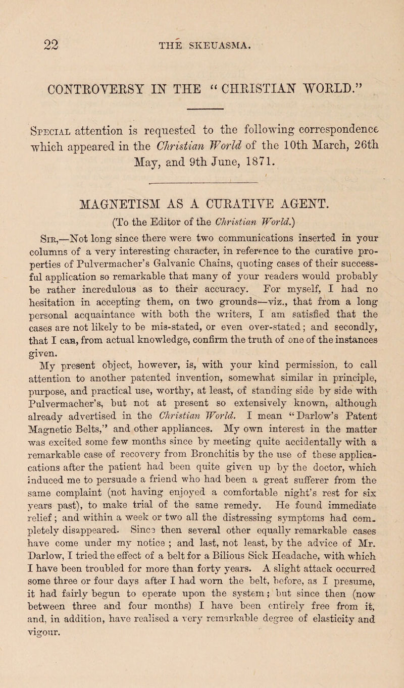 CONTEOYEESY IN THE “ CHEISTIAN WOELH.” Special attention is requested to the following correspondence which appeared in the Christian World of the 10th March, 26th May, and 9th June, 1871. MAGNETISM AS A CHEATIYE AGENT. (To the Editor of the Christian JVorld.) Sir,—Not long since there were two communications inserted in your columns of a very interesting character, in reference to the curative pro¬ perties of Pulvermacher’s G-alvanic Chains, quoting cases of their success¬ ful application so remarkable that many of your readers would probably he rather incredulous as to their accuracy. For myself, I had no hesitation in accepting them, on two grounds—viz,, that from a long personal acquaintance with both the writers, I am satisfied that the cases are not likely to he mis-stated, or even over-stated; and secondly, that I can, from actual knowledge, confirm the truth of one of the instances given. My present object, however, is, with your kind permission, to call attention to another patented invention, somewhat similar in principle, purpose, and practical use, worthy, at least, of standing side by side with Pulvermacher’s, but not at present so extensively known, although already advertised in the Christian World. I mean “Barlow’s Patent Magnetic Belts,” and other appliances. My own interest in the matter was excited some few months since by meeting quite accidentally with a remarkable case of recovery from Bronchitis by the use of these applica- cations after the patient had been quite given up by the doctor, which induced me to persuade a friend who had been a great sufferer from the same complaint (not having enjoyed a comfortable night’s rest for six years past), to make trial of the same remedy. He found immediate relief; and within a week or two all the distressing symptoms had com¬ pletely disappeared. Since then several other equally remarkable cases have come under my notice ; and last, not least, by the advice of Mr. Barlow, I tried the effect of a belt for a Bilious Sick Headache, with which I have been troubled for more than forty years. A slight attack occurred some three or four days after I had worn the belt, before, as I presume, it had fairly begun to operate upon the system; but since then (now between three and four months) I have been entirely free from it, and, in addition, have realised a very remarkable degree of elasticity and vigour.