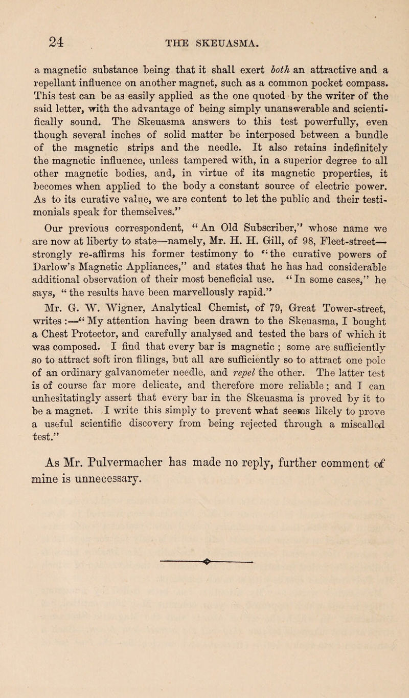a magnetic substance being that it shall exert both an attractive and a repellant influence on another magnet, such as a common pocket compass. This test can be as easily applied as the one quoted by the writer of the said letter, with the advantage of being simply unanswerable and scienti¬ fically sound. The Skeuasma answers to this test powerfully, even though several inches of solid matter be interposed between a bundle of the magnetic strips and the needle. It also retains indefinitely the magnetic influence, unless tampered with, in a superior degree to all other magnetic bodies, and, in virtue of its magnetic properties, it becomes when applied to the body a constant source of electric power. As to its curative value, we are content to let the public and their testi¬ monials speak for themselves.” Our previous correspondent, “An Old Subscriber,” whose name we are now at liberty to state—namely, Mr. H. H. Gill, of 98, Fleet-street— strongly re-affirms his former testimony to 'Hhe curative powers of Darlow’s Magnetic Appliances,” and states that he has had considerable additional observation of their most beneficial use. “ In some cases,” he says, “ the results have been marvellously rapid.” Mr. G. W. Wigner, Analytical Chemist, of 79, Great Tower-street, writes :—My attention having been drawn to the Skeuasma, I bought a Chest Protector, and carefully analysed and tested the bars of which it was composed. I find that every bar is magnetic ; some are sufiiciently ,so to attract soft iron filings, but all are sufficiently so to attract one polo of an ordinary galvanometer needle, and repel the other. The latter test is of course far more delicate, and therefore more reliable; and I can unhesitatingly assert that every bar in the Skeuasma is proved by it to be a magnet. I write this simply to prevent what seems likely to prove a useful scientific discovery from being rejected through a miscalled, lest.” As Mr. Pulvermaclier has made no reply, further comment of mine is unnecessary.
