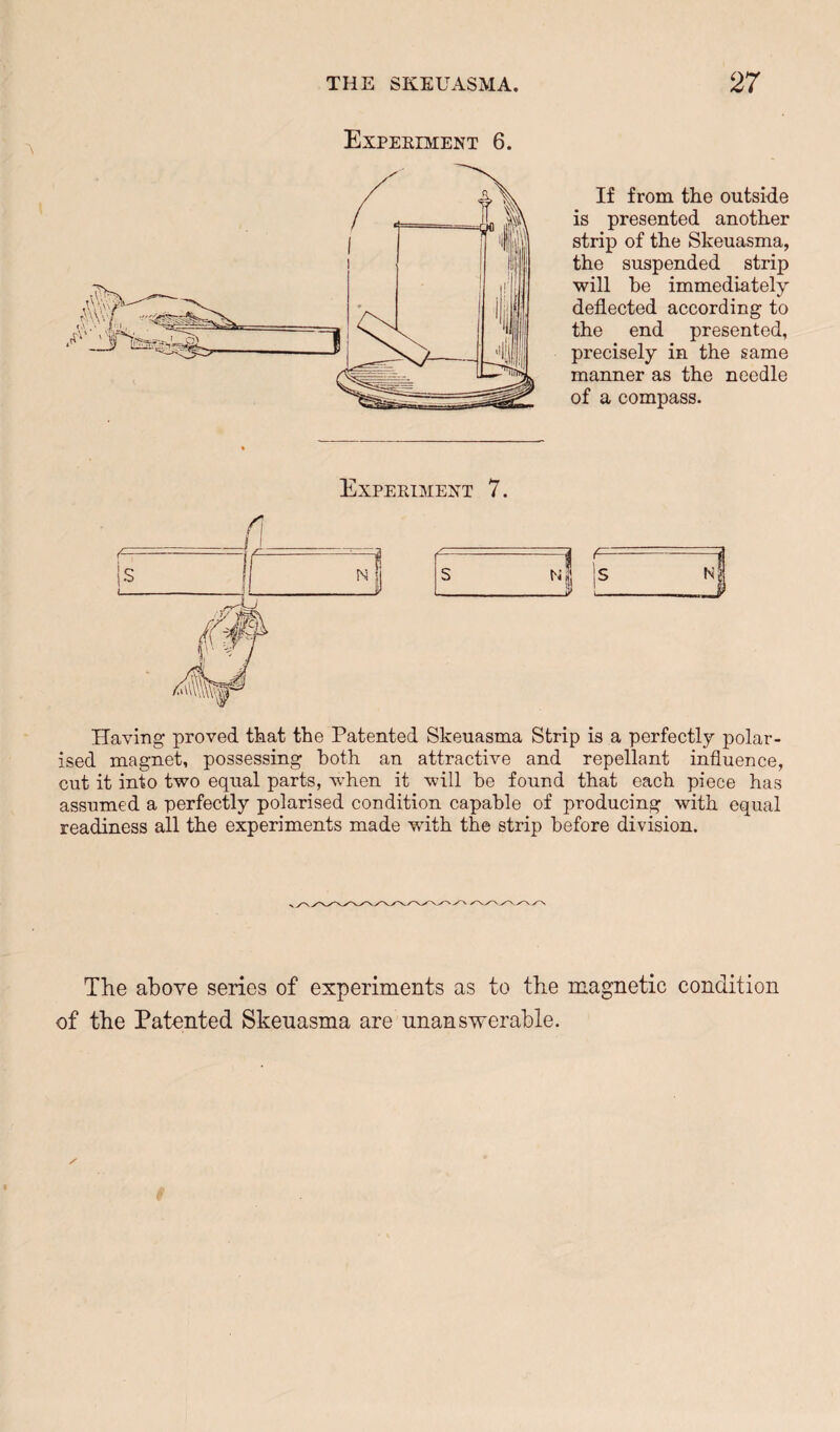 Experiment 6. If from the outside is presented another strip of the Skeuasma, the suspended strip will he immediately deflected according to the end presented, precisely in the same manner as the needle of a compass. Having proved that the Patented Skeuasma Strip is a perfectly polar¬ ised magnet, possessing both an attractive and repellant influence, cut it into two equal parts, when it will be found that each piece has assumed a perfectly polarised condition capable of producing with equal readiness all the experiments made with the strip before division. The above series of experiments as to the magnetic condition of the Patented Skeuasma are unanswerable.