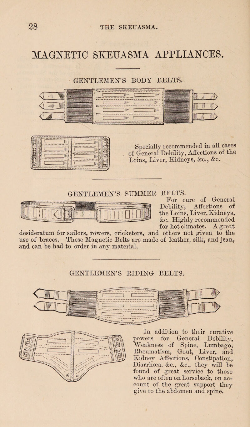 MAGNETIC SKEUASMA APPLIANCES. Specially lecommended in all cases of Geneiai Debility, Affections of tlie Loins, Liver, Kidneys, &c., &c. GENTLEMEN’S SUMMER BELTS. For cure of General Debility, Affections of the Loins, Liver, Kidneys, &c. Highly recommended for hot climates. A gr eat desideratum for sailors, rowers, cricketers, and others not given to the use of braces. These Magnetic Belts are made of leather, silk, and jean, and can be had to order in any material. GENTLEMEN’S RIDING BELTS. In addition to their curative powers for General Debility, Weakness of Spine, Lumbago, Rheumatism, Gout, Liver, and Kidney Affections, Constipation, Diarrhoea, &c., &c., they will be found of great service to those who are often on horseback, on ac¬ count of the great support they give to the abdomen and spine.