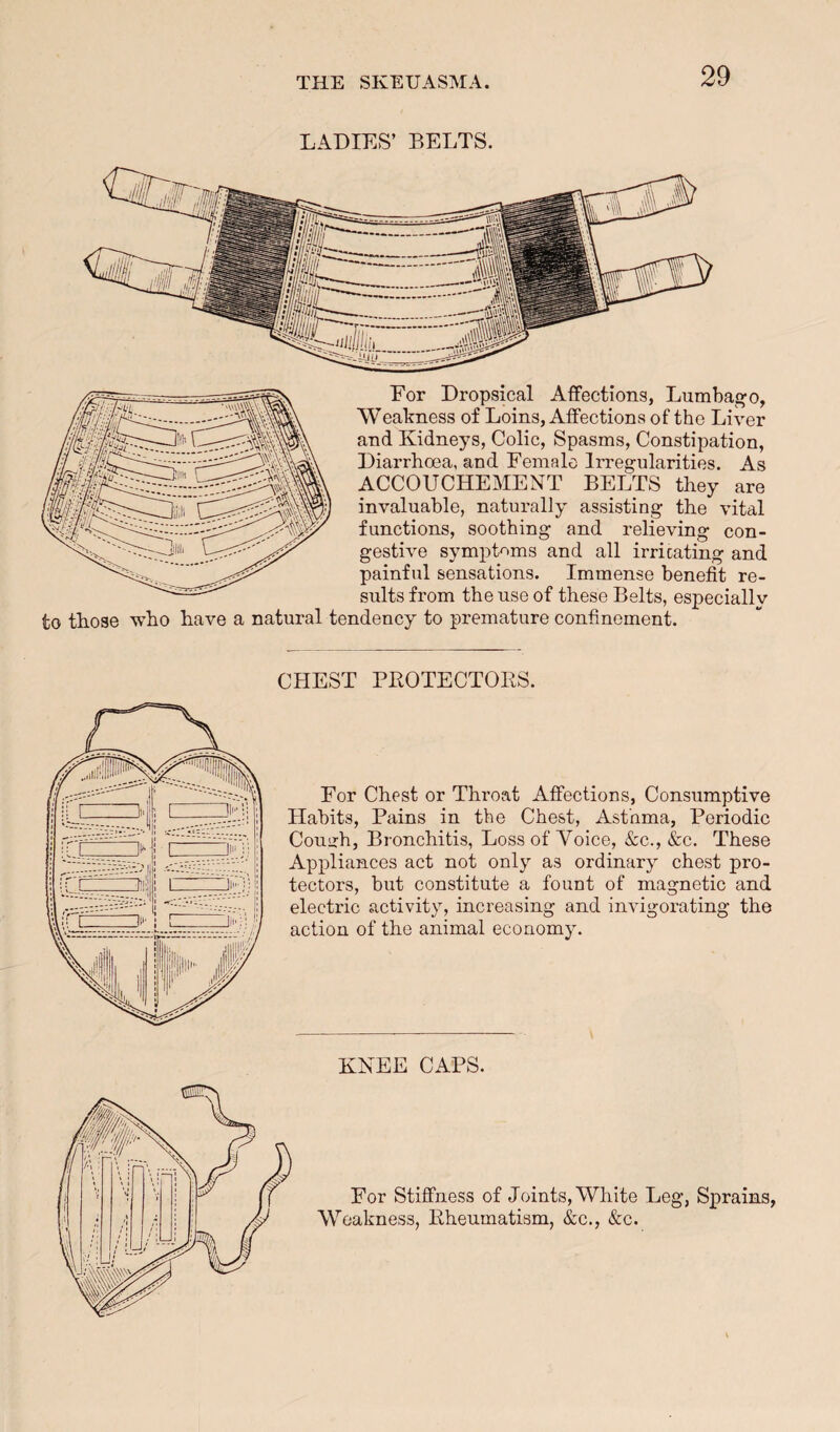LADIES’ BELTS. Eor Dropsical Affections, Lumbago, Weakness of Loins, Affections of the Liver and Kidneys, Colic, Spasms, Constipation, Diarrhoea, and Female Irregularities. As ACCOUCHEMENT BELTS they are invaluable, naturally assisting the vital functions, soothing and relieving con¬ gestive symptoms and all irricating and painful sensations. Immense benefit re- siilts from the use of these Belts, especiallv to those who have a natural tendency to premature confinement. CHEST PKOTECTOES. For Chest or Throat Affections, Consumptive Habits, Pains in the Chest, Asthma, Periodic Couuh, Bronchitis, Loss of Voice, &c., &c. These Appliances act not only as ordinary chest pro¬ tectors, but constitute a fount of magnetic and electric activity, increasing and imdgorating the action of the animal economy. KNEE CAPS. For Stiffness of Joints, White Leg, Sprains, Weakness, Pheumatism, &c., &c.