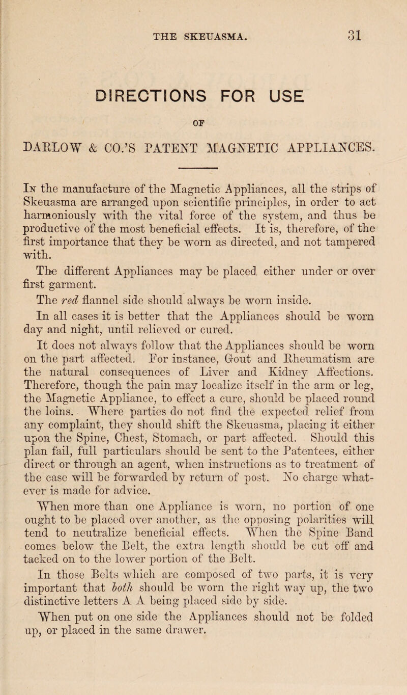 DIRECTIONS FOR USE OE DAELOW & CO.’S PATENT ATAGNETIC APPLIANCES. In the manufacture of the Magnetic A ppliances, all the strips of Skeuasma are arranged upon scientific principles, in order to act haiaaoniously with the vital force of the system, and thus bo productive of the most beneficial elffects. It is, therefore, of the first importance that they be worn as directed, and not tampered with. The different Appliances may be placed, either under or over first garment. The red flannel side should always be worn inside. In all cases it is better that the Appliances should be worn day and night, until relieved or cured. It does not always follow that the Appliances should be worn on the part affected. Eor instance. Gout and Pheumatism are the natural consequences of Liver and Kidney Affections. Therefore, though the pain may localize itself in the arm or leg, the Magnetic Appliance, to effect a cure, should be placed round the loins. Where parties do not find the expected relief from any complaint, they should shift the Skeuasma, placing it either upon the Spine, Chest, Stomach, or part affected. Should this plan fail, full particulars should be sent to the Patentees, either direct or through an agent, when instructions as to treatment of the case will be forwarded by return of post. No charge what¬ ever is made for advice. When more than one Appliance is worn, no portion of one ought to be placed over another, as the opposing polarities will tend to neutralize beneficial effects. When the Spine Band comes below the Belt, the extra length should be cut off and tacked on to the lower portion of the Belt. In those Belts which are composed of two parts, it is very important that both should bo worn the right way up, the two distinctive letters A A being placed side by side. When put on one side the Appliances should not be folded up, or placed in the same drawer.
