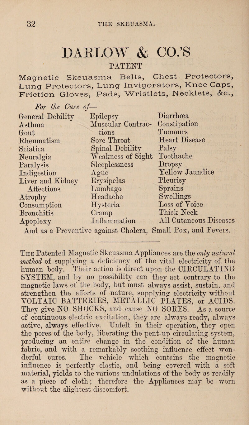 DAKLOAY & CO.’S PATENT Magnetic Skeuasma Belts, Chest Protectors, Lung Protectors, Lung Invigorators, Knee Caps, Friction Gloves, Pads, Wristlets, Necklets, &e., For tho Cure of- General Debility Asthma Gout Rheumatism Sciatica Neuralgia Paralysis Indigestion Liver and Kidney Affections Atrophy Consumption Bronchitis Apoplexy Epilepsy Muscular Contrac¬ tions Sore Throat Spinal Debility Weakness of Sight Sleeplessness Ague Erysipelas Lumbago Headache Hysteria Cramp Inflammation Diarrhoea Constipation Tumours Heart Disease Palsv %/ Toothache Dropsy Yellow Jaundice Pleurisy Sprains Swellings Loss of Yoice Thick Neck All Cutaneous Diseases And as a Preventive against Cholera, Small Pox, and Eevers. The Patented Magnetic Skeuasma Appliances are the only natural method of supplying a deficiency of the vital electricity of the human body. Their action is direct upon the CIRCULATING SYSTEM, and by no possibility can they act contrary to the magnetic laws of the body, but must always assist, sustain, and strengthen the efforts of nature, supplying electricity without VOLTAIC BATTERIES, METALLIC PLATES, or ACIDS. They give NO SHOCKS, and cause NO SORES. As a source of continuous electric excitation, they are always ready, always active, always effective. Unfelt in their operation, they open the pores of the body, liberating the pent-up circulating system, producing an entire change in the condition of the human fabric, and with a remarkably soothing influence effect won¬ derful cures. The vehicle which contains the magnetic influence is perfectly elastic, and being covered with a soft material, yields to the various undulations of the body as readily as a piece of cloth; therefore the Appliances may bo worn without the slightest discomfort.