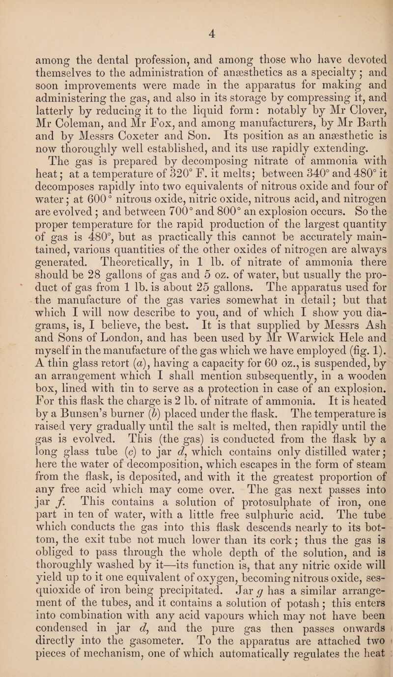 4 among the dental profession, and among those who have devoted themselves to the administration of anaesthetics as a specialty; and soon improvements were made in the apparatus for making and administering the gas, and also in its storage by compressing it, and latterly by reducing it to the liquid form: notably by Mr Clover, Mr Coleman, and Mr Fox, and among manufacturers, by Mr Barth and by Messrs Coxeter and Son. Its position as an anaesthetic is now thoroughly well established, and its use rapidly extending. The gas is prepared by decomposing nitrate of ammonia with heat; at a temperature of 320° F. it melts; between 340° and 480° it decomposes rapidly into two equivalents of nitrous oxide and four of water; at 600 ° nitrous oxide, nitric oxide, nitrous acid, and nitrogen are evolved ; and between 700° and 800° an explosion occurs. So the proper temperature for the rapid production of the largest quantity of gas is 480°, but as practically this cannot be accurately main¬ tained, various quantities of the other oxides of nitrogen are always generated. Theoretically, in 1 lb. of nitrate of ammonia there should be 28 gallons of gas and 5 oz. of water, but usually the pro¬ duct of gas from 1 lb. is about 25 gallons. The apparatus used for the manufacture of the gas varies somewhat in detail; but that which I will now describe to you, and of which I show you dia¬ grams, is, I believe, the best. It is that supplied by Messrs Ash and Sons of London, and has been used by Mr Warwick Hele and myself in the manufacture of the gas which we have employed (fig. 1). A thin glass retort (a), having a capacity for 60 oz., is suspended, by an arrangement which I shall mention subsequently, in a wooden box, lined with tin to serve as a protection in case of an explosion. For this flask the charge is 2 lb. of nitrate of ammonia. It is heated by a Bunsen’s burner (b) placed under the flask. The temperature is raised very gradually until the salt is melted, then rapidly until the gas is evolved. This (the gas) is conducted from the flask by a long glass tube (c) to jar which contains only distilled water; here the water of decomposition, which escapes in the form of steam from the flask, is deposited, and with it the greatest proportion of any free acid which may come over. The gas next passes into jar f This contains a solution of protosulphate of iron, one part in ten of water, with a little free sulphuric acid. The tube which conducts the gas into this flask descends nearly to its bot¬ tom, the exit tube not much lower than its cork; thus the gas is obliged to pass through the whole depth of the solution, and is thoroughly washed by it—its function is, that any nitric oxide will yield up to it one equivalent of oxygen, becoming nitrous oxide, ses- quioxide of iron being precipitated. Jar g has a similar arrange¬ ment of the tubes, and it contains a solution of potash; this enters into combination with any acid vapours which may not have been condensed in jar d, and the pure gas then passes onwards directly into the gasometer. To the apparatus are attached two pieces of mechanism, one of which automatically regulates the heat