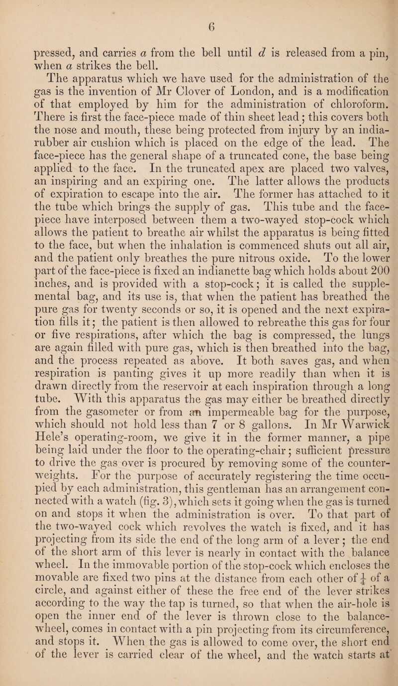 pressed, and carries a from the bell until d is released from a pin, when a strikes the bell. The apparatus which we have used for the administration of the gas is the invention of Mr Clover of London, and is a modification, of that employed by him for the administration of chloroform. There is first the face-piece made of thin sheet lead ; this covers both the nose and mouth, these being protected from injury by an india- rubber air cushion which is placed on the edge of the lead. The face-piece has the general shape of a truncated cone, the base being applied to the face. In the truncated apex are placed two valves, an inspiring and an expiring one. The latter allows the products of expiration to escape into the air. The former has attached to it the tube which brings the supply of gas. This tube and the face- piece have interposed between them a two-wayed stop-cock which allows the patient to breathe air whilst the apparatus is being fitted to the face, but when the inhalation is commenced shuts out all air, and the patient only breathes the pure nitrous oxide. To the lower part of the face-piece is fixed an indianette bag which holds about 200 inches, and is provided with a stop-cock; it is called the supple¬ mental bag, and its use is, that when the patient has breathed the pure gas for twenty seconds or so, it is opened and the next expira¬ tion fills it; the patient is then allowed to rebreathe this gas for four or five respirations, after which the bag is compressed, the lungs are again filled with pure gas, which is then breathed into the bag, and the process repeated as above. It both saves gas, and when respiration is panting gives it up more readily than when it is drawn directly from the reservoir at each inspiration through a long tube. With this apparatus the gas may either be breathed directly from the gasometer or from an impermeable bag for the purpose, which should not hold less than 7 or 8 gallons. In Mr Warwick Hele’s operating-room, we give it in the former manner, a pipe being laid under the floor to the operating-chair; sufficient pressure to drive the gas over is procured by removing some of the counter¬ weights. For the purpose of accurately registering the time occu¬ pied by each administration, this gentleman has an arrangement con¬ nected with a watch (fig. 3), which sets it going when the gas is turned on and stops it when the administration is over. To that part of the two-wayed cock which revolves the watch is fixed, and it has projecting from its side the end of the long arm of a lever; the end of the short arm of this lever is nearly in contact with the balance wheel. In the immovable portion of the stop-cock which encloses the movable are fixed two pins at the distance from each other of J of a circle, and against either of these the free end of the lever strikes according to the way the tap is turned, so that when the air-hole is open the inner end of the lever is thrown close to the balance- wheel, comes in contact with a pin projecting from its circumference, and stops it. When the gas is allowed to come over, the short end of the lever is carried clear of the wheel, and the watch starts at'