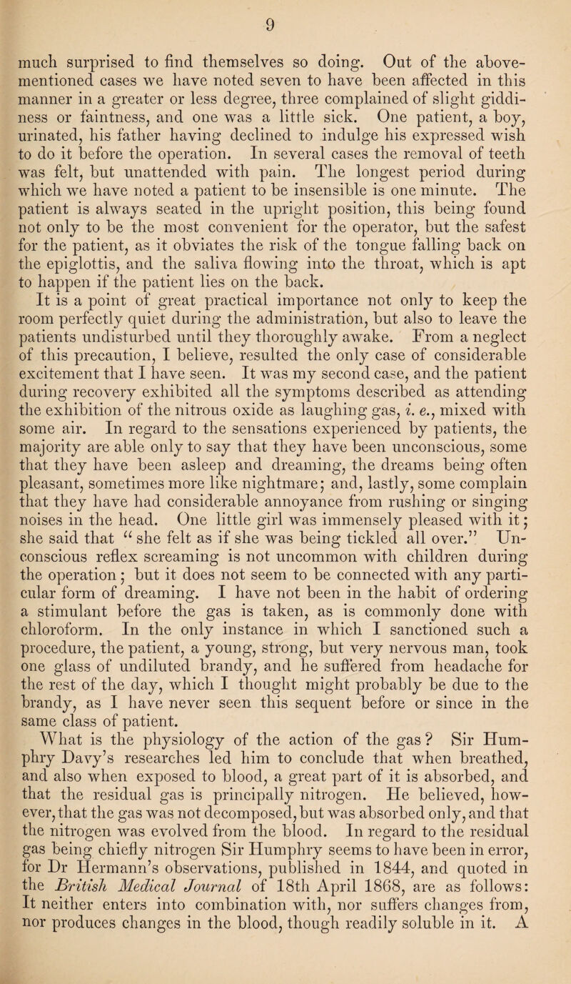 much surprised to find themselves so doing. Out of the above- mentioned cases we have noted seven to have been affected in this manner in a greater or less degree, three complained of slight giddi¬ ness or faintness, and one was a little sick. One patient, a boy, urinated, his father having declined to indulge his expressed wish to do it before the operation. In several cases the removal of teeth was felt, but unattended with pain. The longest period during which we have noted a patient to be insensible is one minute. The patient is always seated in the upright position, this being found not only to be the most convenient for the operator, but the safest for the patient, as it obviates the risk of the tongue falling back on the epiglottis, and the saliva flowing into the throat, which is apt to happen if the patient lies on the back. It is a point of great practical importance not only to keep the room perfectly quiet during the administration, but also to leave the patients undisturbed until they thoroughly awake. From a neglect of this precaution, I believe, resulted the only case of considerable excitement that I have seen. It was my second case, and the patient during recovery exhibited all the symptoms described as attending the exhibition of the nitrous oxide as laughing gas, i. e., mixed with some air. In regard to the sensations experienced by patients, the majority are able only to say that they have been unconscious, some that they have been asleep and dreaming, the dreams being often pleasant, sometimes more like nightmare; and, lastly, some complain that they have had considerable annoyance from rushing or singing noises in the head. One little girl was immensely pleased with it; she said that u she felt as if she was being tickled all over.” Un¬ conscious reflex screaming is not uncommon with children during the operation ; but it does not seem to be connected with any parti¬ cular form of dreaming. I have not been in the habit of ordering a stimulant before the gas is taken, as is commonly done with chloroform. In the only instance in which I sanctioned such a procedure, the patient, a young, strong, but very nervous man, took one glass of undiluted brandy, and he suffered from headache for the rest of the day, which I thought might probably be due to the brandy, as I have never seen this sequent before or since in the same class of patient. What is the physiology of the action of the gas ? Sir Hum¬ phry Davy’s researches led him to conclude that when breathed, and also when exposed to blood, a great part of it is absorbed, and that the residual gas is principally nitrogen. He believed, how¬ ever, that the gas was not decomposed, but was absorbed only, and that the nitrogen was evolved from the blood. In regard to the residual gas being chiefly nitrogen Sir Humphry seems to have been in error, for Dr Hermann’s observations, published in 1844, and quoted in the British Medical Journal of 18th April 1868, are as follows: It neither enters into combination with, nor suffers changes from, nor produces changes in the blood, though readily soluble in it. A