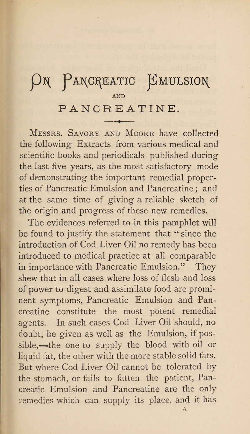 PAr{C)(\EATIC pMULSIOI^ AND PANCREATINE. Messrs. Savory and Moore have collected the following Extracts from various medical and scientific books and periodicals published during the last five years, as the most satisfactory mode of demonstrating the important remedial proper¬ ties of Pancreatic Emulsion and Pancreatine ; and at the same time of giving a reliable sketch of the origin and progress of these new remedies. The evidences referred to in this pamphlet will be found to justify the statement that “ since the introduction of Cod Liver Oil no remedy has been introduced to medical practice at all comparable in importance with Pancreatic Emulsion.” They shew that in all cases where loss of flesh and loss of power to digest and assimilate food are promi¬ nent symptoms, Pancreatic Emulsion and Pan¬ creatine constitute the most potent remedial agents. In such cases Cod Liver Oil should, no doubt, be given as well as the Emulsion, if pos¬ sible,—the one to supply the blood with oil or liquid fat, the other with the more stable solid fats. But where Cod Liver Oil cannot be tolerated by the stomach, or fails to fatten the patient, Pan¬ creatic Emulsion and Pancreatine are the only remedies which can supply its place, and it has A