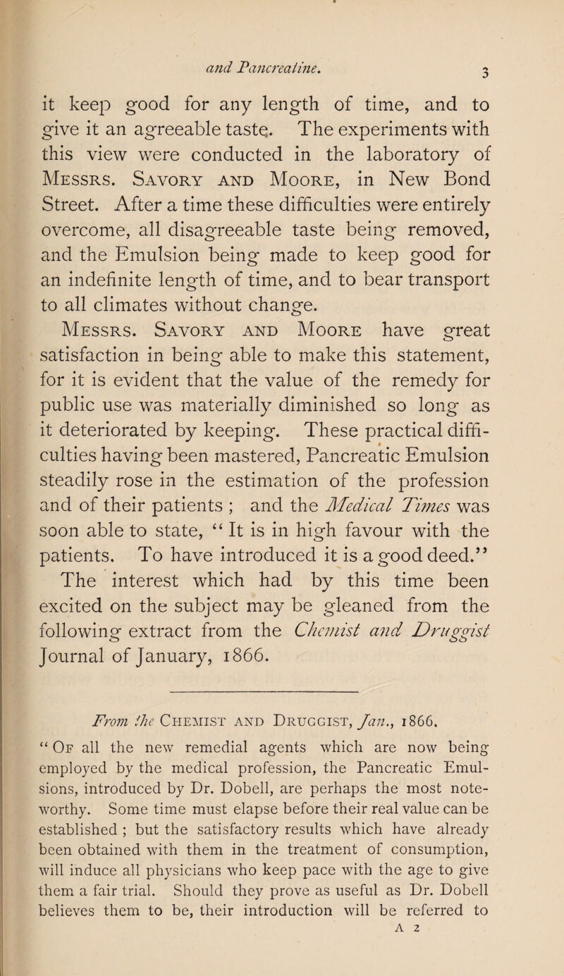 it keep good for any length of time, and to give it an agreeable taste,. The experiments with this view were conducted in the laboratory of Messrs. Savory and Moore, in New Bond Street. After a time these difficulties were entirely overcome, all disagreeable taste being removed, and the Emulsion being made to keep good for an indefinite length of time, and to bear transport to all climates without change. Messrs. Savory and Moore have great satisfaction in being able to make this statement, for it is evident that the value of the remedy for public use was materially diminished so long as it deteriorated by keeping. These practical diffi¬ culties having been mastered, Pancreatic Emulsion steadily rose in the estimation of the profession and of their patients ; and the Medical Times was soon able to state, “It is in high favour with the patients. To have introduced it is a good deed.” The interest which had by this time been excited on the subject may be gleaned from the following extract from the Chemist and, Druggist Journal of January, 1866. From the Chemist and Druggist, Jan., 1866. “ Of all the new remedial agents which are now being employed by the medical profession, the Pancreatic Emul¬ sions, introduced by Dr. Dobell, are perhaps the most note¬ worthy. Some time must elapse before their real value can be established ; but the satisfactory results which have already been obtained with them in the treatment of consumption, will induce all physicians who keep pace with the age to give them a fair trial. Should they prove as useful as Dr. Dobell believes them to be, their introduction will be referred to a 2