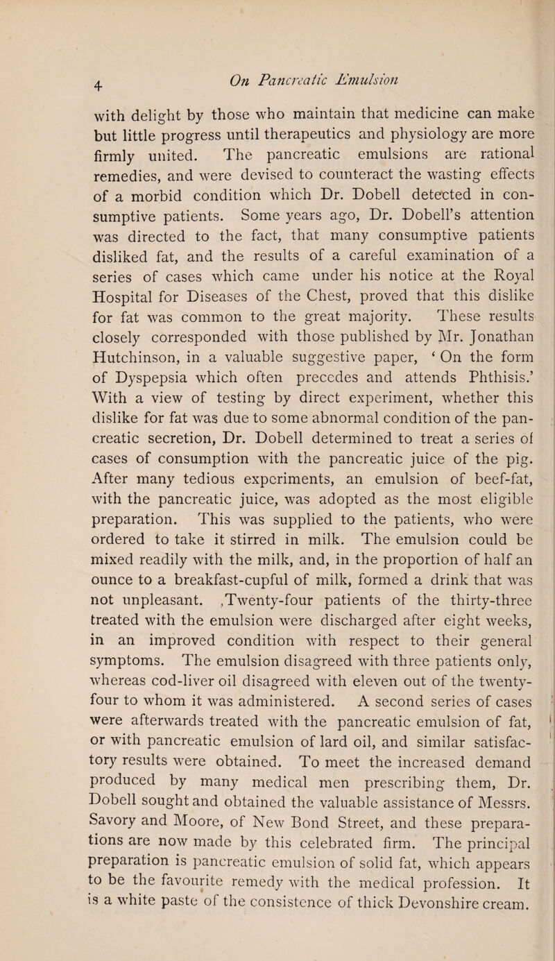 with delight by those who maintain that medicine can make but little progress until therapeutics and physiology are more firmly united. The pancreatic emulsions are rational remedies, and were devised to counteract the wasting effects of a morbid condition which Dr. Dobell detected in con¬ sumptive patients. Some years ago, Dr. Dobell’s attention was directed to the fact, that many consumptive patients disliked fat, and the results of a careful examination of a series of cases which came under his notice at the Royal Hospital for Diseases of the Chest, proved that this dislike for fat was common to the great majority. These results closely corresponded with those published by Mr. Jonathan Hutchinson, in a valuable suggestive paper, ‘ On the form of Dyspepsia which often precedes and attends Phthisis.’ With a view of testing by direct experiment, whether this dislike for fat was due to some abnormal condition of the pan¬ creatic secretion, Dr. Dobell determined to treat a series of cases of consumption with the pancreatic juice of the pig. After many tedious experiments, an emulsion of beef-fat, with the pancreatic juice, was adopted as the most eligible preparation. This was supplied to the patients, who were ordered to take it stirred in milk. The emulsion could be mixed readily with the milk, and, in the proportion of half an ounce to a breakfast-cupful of milk, formed a drink that was not unpleasant. .Twenty-four patients of the thirty-three treated with the emulsion were discharged after eight weeks, in an improved condition with respect to their general symptoms. The emulsion disagreed with three patients only, whereas cod-liver oil disagreed with eleven out of the twentv- four to whom it was administered. A second series of cases were afterwards treated with the pancreatic emulsion of fat, or with pancreatic emulsion of lard oil, and similar satisfac¬ tory results were obtained. To meet the increased demand produced by many medical men prescribing them, Dr. Dobell sought and obtained the valuable assistance of Messrs. Savory and Moore, of New Bond Street, and these prepara¬ tions are now made by this celebrated firm. The principal preparation is pancreatic emulsion of solid fat, which appears to be the favourite remedy with the medical profession. It is a white paste of the consistence of thick Devonshire cream.