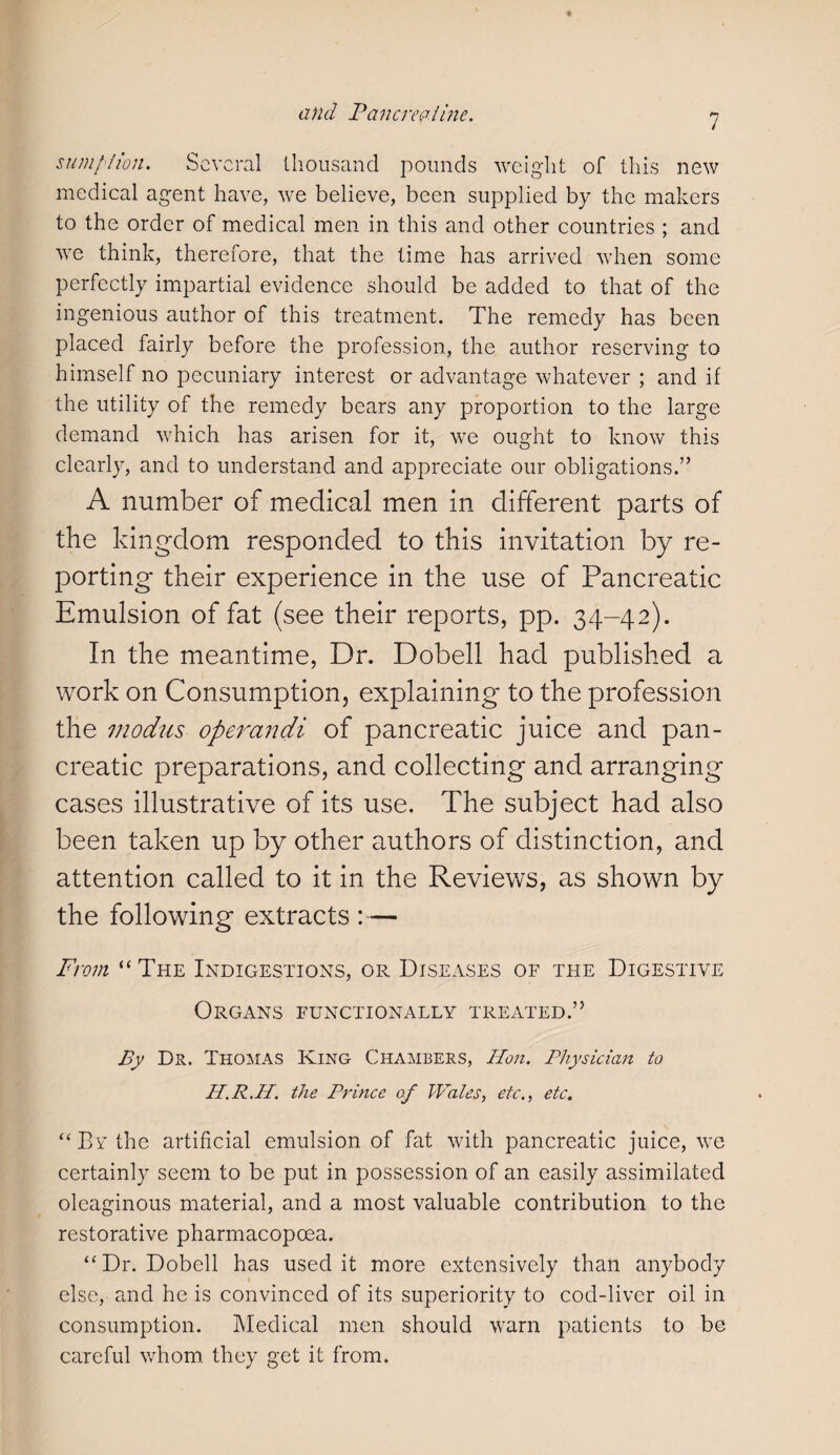 sumption. Several thousand pounds weight of this new medical agent have, we believe, been supplied by the makers to the order of medical men in this and other countries ; and we think, therefore, that the time has arrived when some perfectly impartial evidence should be added to that of the ingenious author of this treatment. The remedy has been placed fairly before the profession, the author reserving to himself no pecuniary interest or advantage whatever ; and if the utility of the remedy bears any proportion to the large demand which has arisen for it, we ought to know this clearly, and to understand and appreciate our obligations.” A number of medical men in different parts of the kingdom responded to this invitation by re¬ porting their experience in the use of Pancreatic Emulsion of fat (see their reports, pp. 34-42). In the meantime, Dr. Dobell had published a work on Consumption, explaining to the profession the modus operandi of pancreatic juice and pan¬ creatic preparations, and collecting and arranging cases illustrative of its use. The subject had also been taken up by other authors of distinction, and attention called to it in the Reviews, as shown by the following extracts : — From “The Indigestions, or Diseases of the Digestive Organs functionally treated.” By Dr. Thomas King Chambers, Hon. Physician to H.R.II. the Prince of Wales, etc., etc. “By the artificial emulsion of fat with pancreatic juice, we certainly seem to be put in possession of an easily assimilated oleaginous material, and a most valuable contribution to the restorative pharmacopcea. “Dr. Dobell has used it more extensively than anybody else, and he is convinced of its superiority to cod-liver oil in consumption. Medical men should warn patients to be careful whom they get it from.