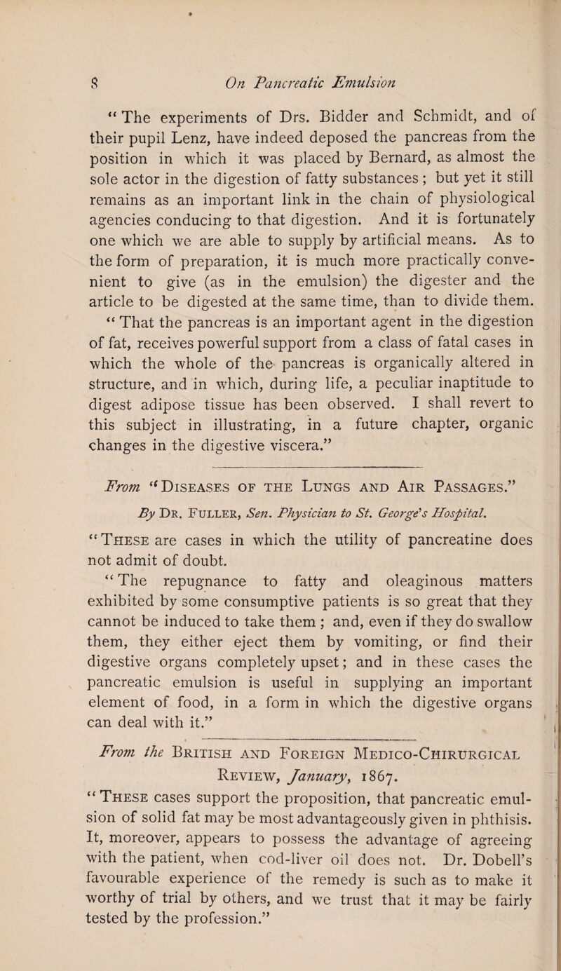 “ The experiments of Drs. Bidder and Schmidt, and of their pupil Lenz, have indeed deposed the pancreas from the position in which it was placed by Bernard, as almost the sole actor in the digestion of fatty substances ; but yet it still remains as an important link in the chain of physiological agencies conducing to that digestion. And it is fortunately one which we are able to supply by artificial means. As to the form of preparation, it is much more practically conve¬ nient to give (as in the emulsion) the digester and the article to be digested at the same time, than to divide them. “ That the pancreas is an important agent in the digestion of fat, receives powerful support from a class of fatal cases in which the whole of the pancreas is organically altered in structure, and in which, during life, a peculiar inaptitude to digest adipose tissue has been observed. I shall revert to this subject in illustrating, in a future chapter, organic changes in the digestive viscera.” From “ Diseases of the Lungs and Air Passages.” By Dr. Fuller, Sen. Physician to St. George's Hospital. “These are cases in which the utility of pancreatine does not admit of doubt. “ The repugnance to fatty and oleaginous matters exhibited by some consumptive patients is so great that they cannot be induced to take them ; and, even if they do swallow them, they either eject them by vomiting, or find their digestive organs completely upset; and in these cases the pancreatic emulsion is useful in supplying an important element of food, in a form in which the digestive organs can deal with it.” From the British and P'oreign Medico-Chirurgical Review, January, 1867. “These cases support the proposition, that pancreatic emul¬ sion of solid fat may be most advantageously given in phthisis. It, moreover, appears to possess the advantage of agreeing with the patient, when cod-liver oil does not. Dr. Dobell’s favourable experience of the remedy is such as to make it worthy of trial by others, and we trust that it may be fairly tested by the profession.”