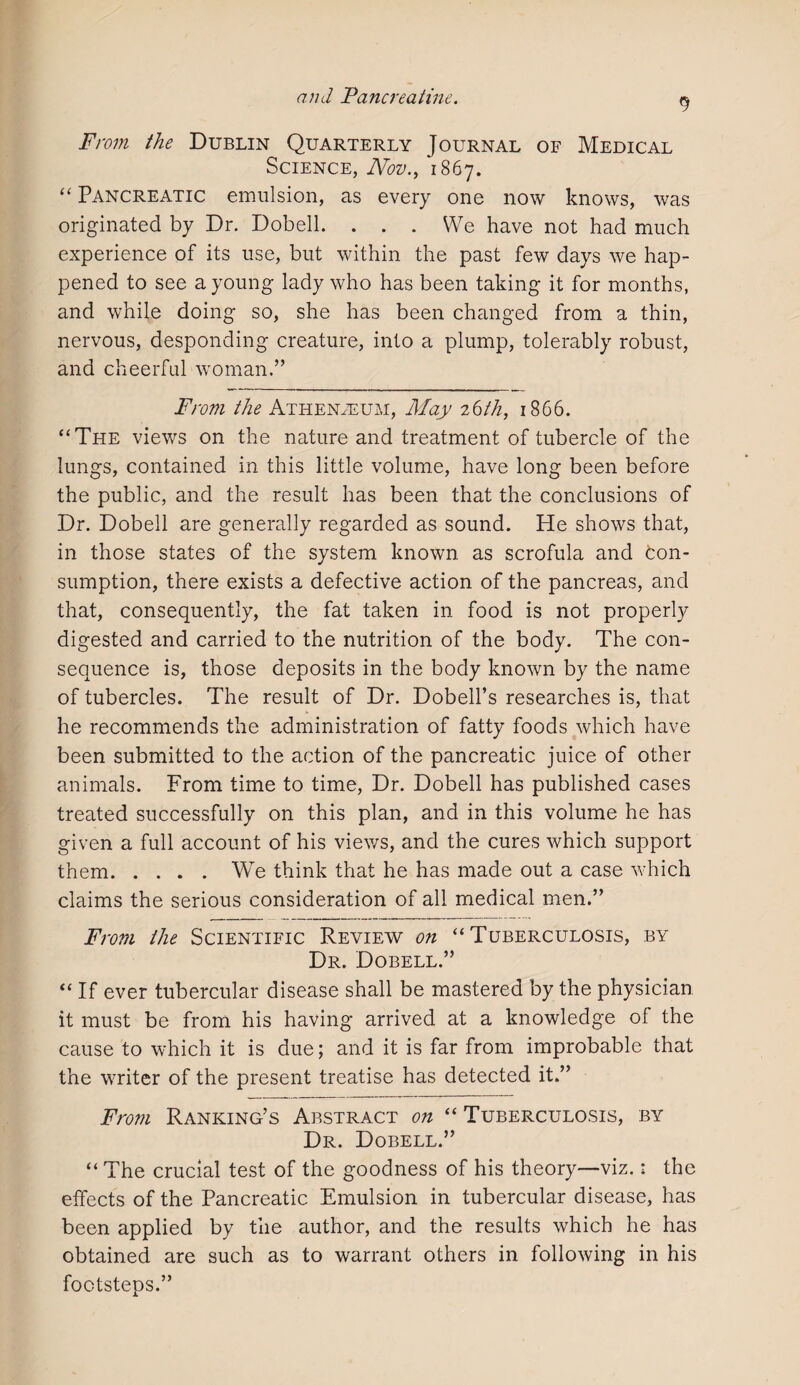 9 From the Dublin Quarterly Journal of Medical Science, Nov., 1867. “ Pancreatic emulsion, as every one now knows, was originated by Dr. Dobell. ... We have not had much experience of its use, but within the past few days we hap¬ pened to see a young lady who has been taking it for months, and while doing so, she has been changed from a thin, nervous, desponding creature, into a plump, tolerably robust, and cheerful woman.” From the Athenaeum, May 26th, 1866. “The views on the nature and treatment of tubercle of the lungs, contained in this little volume, have long been before the public, and the result has been that the conclusions of Dr. Dobell are generally regarded as sound. He shows that, in those states of the system known, as scrofula and con¬ sumption, there exists a defective action of the pancreas, and that, consequently, the fat taken in food is not properly digested and carried to the nutrition of the body. The con¬ sequence is, those deposits in the body known by the name of tubercles. The result of Dr. Dobell’s researches is, that he recommends the administration of fatty foods which have been submitted to the action of the pancreatic juice of other animals. From time to time, Dr. Dobell has published cases treated successfully on this plan, and in this volume he has given a full account of his views, and the cures which support them.We think that he has made out a case which claims the serious consideration of all medical men.” From the Scientific Review on “Tuberculosis, by Dr. Dobell.” “ If ever tubercular disease shall be mastered by the physician it must be from his having arrived at a knowledge of the cause to which it is due; and it is far from improbable that the writer of the present treatise has detected it.” From Ranking’s Abstract on “ Tuberculosis, by Dr. Dobell.” “ The crucial test of the goodness of his theory—viz.: the effects of the Pancreatic Emulsion in tubercular disease, has been applied by the author, and the results which he has obtained are such as to warrant others in following in his footsteps.”