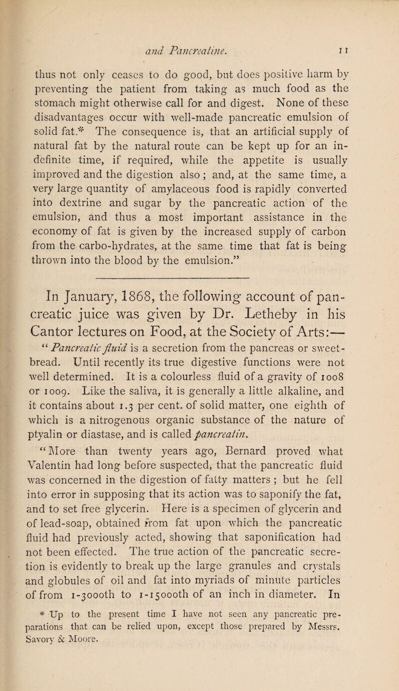 thus not only ceases to do good, but does positive harm by preventing the patient from taking as much food as the stomach might otherwise call for and digest. None of these disadvantages occur with well-made pancreatic emulsion of solid fat* The consequence is, that an artificial supply of natural fat by the natural route can be kept up for an in¬ definite time, if required, while the appetite is usually improved and the digestion also ; and, at the same time, a very large quantity of amylaceous food is rapidly converted into dextrine and sugar by the pancreatic action of the emulsion, and thus a most important assistance in the economy of fat is given by the increased supply of carbon from the carbo-hydrates, at the same time that fat is being thrown into the blood by the emulsion.” In January, 1868, the following- account of pan¬ creatic juice was given by Dr. Letheby in his Cantor lectures on Food, at the Society of Arts:— “ Pancreatic fluid is a secretion from the pancreas or sweet¬ bread. Until recently its true digestive functions were not well determined. It is a colourless fluid of a gravity of 1008 or 1009. Like the saliva, it is generally a little alkaline, and it contains about 1.3 per cent, of solid matter, one eighth of which is a nitrogenous organic substance of the nature of ptyalin or diastase, and is called pancreatin. “ More than twenty years ago, Bernard proved what Valentin had long before suspected, that the pancreatic fluid was concerned in the digestion of fatty matters ; but he fell into error in supposing that its action was to saponify the fat, and to set free glycerin. Here is a specimen of glycerin and of lead-soap, obtained from fat upon which the pancreatic fluid had previously acted, showing that saponification had not been effected. The true action of the pancreatic secre¬ tion is evidently to break up the large granules and crystals and globules of oil and fat into myriads of minute particles of from i-30ooth to i-i5oooth of an inch in diameter. In * Up to the present time I have not seen any pancreatic pre¬ parations that can be relied upon, except those prepared by Messrs. Savory Sc Moore.