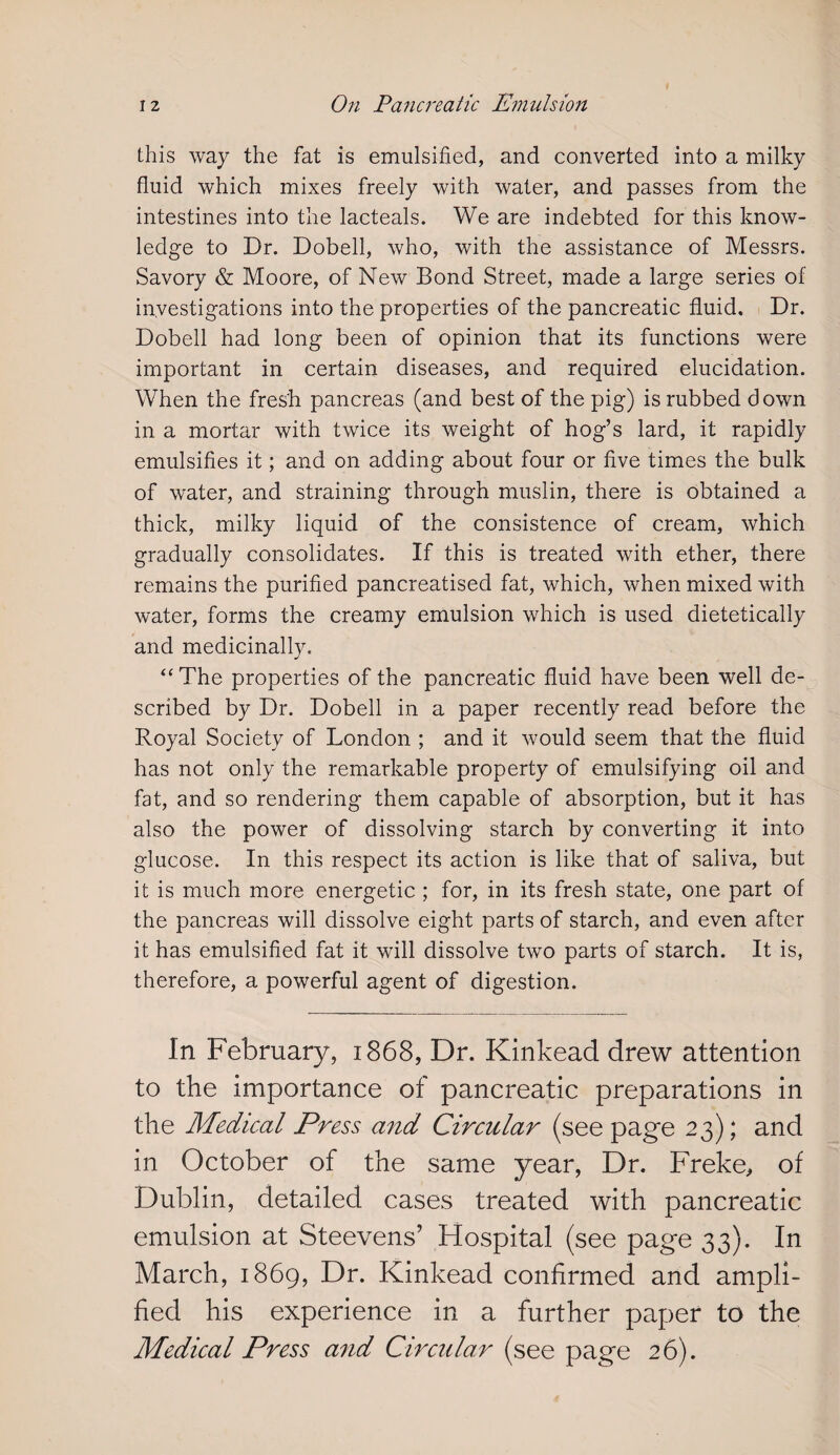 this way the fat is emulsified, and converted into a milky fluid which mixes freely with water, and passes from the intestines into the lacteals. We are indebted for this know¬ ledge to Dr. Dobell, who, with the assistance of Messrs. Savory & Moore, of New Bond Street, made a large series of investigations into the properties of the pancreatic fluid. Dr. Dobell had long been of opinion that its functions were important in certain diseases, and required elucidation. When the fres'h pancreas (and best of the pig) is rubbed down in a mortar with twice its weight of hog’s lard, it rapidly emulsifies it; and on adding about four or five times the bulk of water, and straining through muslin, there is obtained a thick, milky liquid of the consistence of cream, which gradually consolidates. If this is treated with ether, there remains the purified pancreatised fat, which, when mixed with water, forms the creamy emulsion which is used dietetically and medicinally. “ The properties of the pancreatic fluid have been well de¬ scribed by Dr. Dobell in a paper recently read before the Royal Society of London ; and it would seem that the fluid has not only the remarkable property of emulsifying oil and fat, and so rendering them capable of absorption, but it has also the power of dissolving starch by converting it into glucose. In this respect its action is like that of saliva, but it is much more energetic ; for, in its fresh state, one part of the pancreas will dissolve eight parts of starch, and even after it has emulsified fat it will dissolve two parts of starch. It is, therefore, a powerful agent of digestion. In February, 1868, Dr. Kinkead drew attention to the importance of pancreatic preparations in the Medical Press and Circular (see page 23); and in October of the same year, Dr. Freke, of Dublin, detailed cases treated with pancreatic emulsion at Steevens’ Hospital (see page 33). In March, 1869, Dr. Kinkead confirmed and ampli¬ fied his experience in a further paper to the Medical Press and Circular (see page 26).