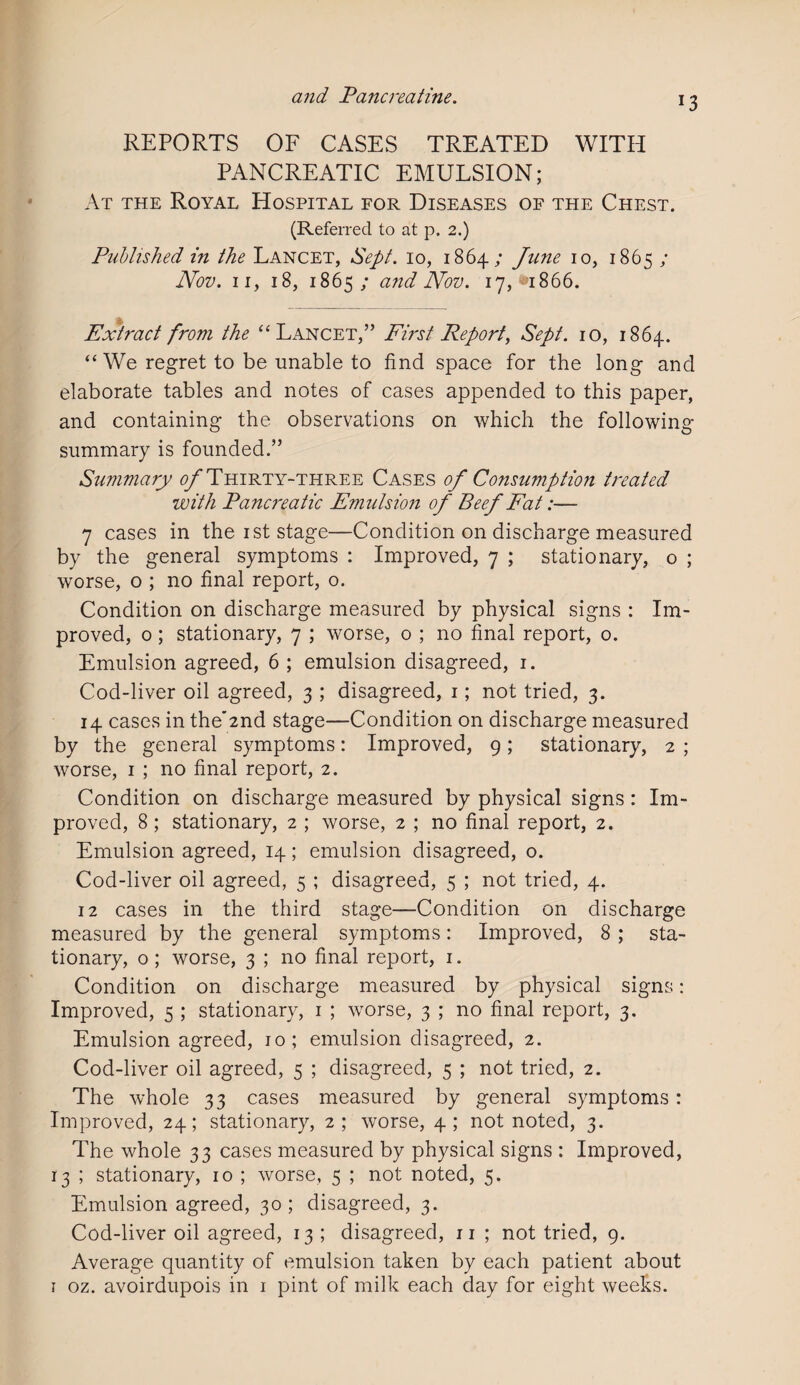 J3 REPORTS OF CASES TREATED WITH PANCREATIC EMULSION; At the Royal Hospital for Diseases of the Chest. (Referred to at p. 2.) Published in the Lancet, Sept. 10, 1864; June 10, 1865 ; Nov. 11, 18, 1865; and Nov. 17,^1866. Extract from the “ Lancet,” First Report, Sept. 10, 1864. “We regret to be unable to find space for the long and elaborate tables and notes of cases appended to this paper, and containing the observations on which the following summary is founded.” Summary of Thirty-three Cases of Consumption treated with Panci'eatic Emulsion of Beef Fat:— 7 cases in the 1st stage—Condition on discharge measured by the general symptoms : Improved, 7 ; stationary, o ; worse, o ; no final report, o. Condition on discharge measured by physical signs : Im¬ proved, o ; stationary, 7 ; worse, 0 ; no final report, 0. Emulsion agreed, 6 ; emulsion disagreed, 1. Cod-liver oil agreed, 3 ; disagreed, 1; not tried, 3. 14 cases in the'2nd stage—Condition on discharge measured by the general symptoms: Improved, 9; stationary, 2 ; worse, 1 ; no final report, 2. Condition on discharge measured by physical signs : Im¬ proved, 8 ; stationary, 2 ; worse, 2 ; no final report, 2. Emulsion agreed, 14; emulsion disagreed, o. Cod-liver oil agreed, 5 ; disagreed, 5 ; not tried, 4. 12 cases in the third stage—Condition on discharge measured by the general symptoms: Improved, 8 ; sta¬ tionary, o; worse, 3 ; no final report, 1. Condition on discharge measured by physical signs: Improved, 5 ; stationary, 1 ; worse, 3 ; no final report, 3. Emulsion agreed, 10; emulsion disagreed, 2. Cod-liver oil agreed, 5 ; disagreed, 5 ; not tried, 2. The whole 33 cases measured by general symptoms: Improved, 24; stationary, 2; worse, 4; not noted, 3. The whole 33 cases measured by physical signs : Improved, 13 ; stationary, 10 ; worse, 5 ; not noted, 5. Emulsion agreed, 30; disagreed, 3. Cod-liver oil agreed, 13 ; disagreed, 11 ; not tried, 9. Average quantity of emulsion taken by each patient about 1 oz. avoirdupois in 1 pint of milk each day for eight weeks.