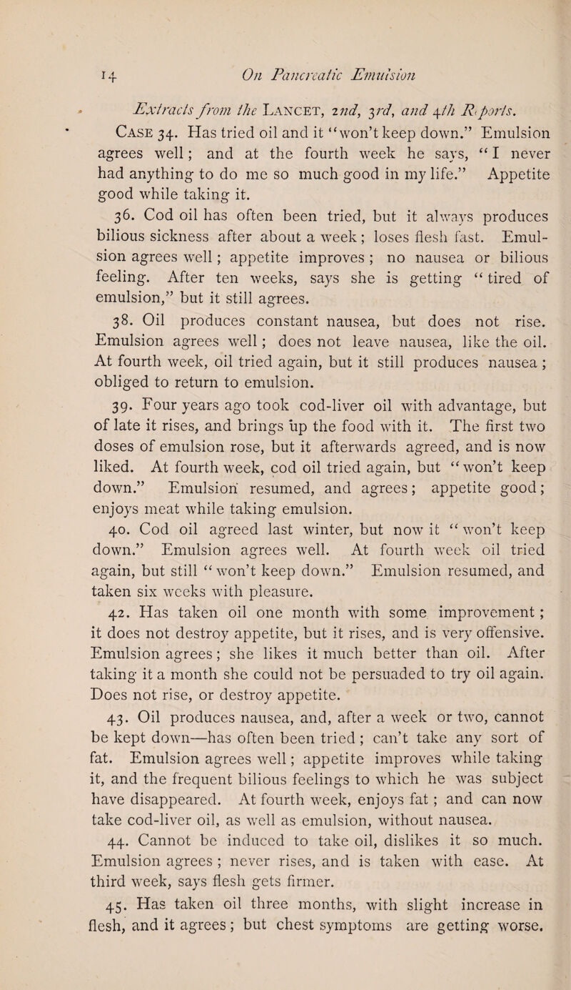 Extracts from the Lancet, 2nd, yd, and 4th R>ports. Case 34. Has tried oil and it “won’t keep down.” Emulsion agrees well; and at the fourth week he says, “ I never had anything to do me so much good in my life.” Appetite good while taking it. 36. Cod oil has often been tried, but it always produces bilious sickness after about a week; loses flesh fast. Emul¬ sion agrees well; appetite improves ; no nausea or bilious feeling. After ten weeks, says she is getting “ tired of emulsion,” but it still agrees. 38. Oil produces constant nausea, but does not rise. Emulsion agrees well; does not leave nausea, like the oil. At fourth week, oil tried again, but it still produces nausea ; obliged to return to emulsion. 39. Four years ago took cod-liver oil with advantage, but of late it rises, and brings up the food with it. The first two doses of emulsion rose, but it afterwards agreed, and is now liked. At fourth week, cod oil tried again, but “won’t keep down.” Emulsion resumed, and agrees; appetite good; enjoys meat while taking emulsion. 40. Cod oil agreed last winter, but now it “ won’t keep down.” Emulsion agrees well. At fourth week oil tried again, but still “ won’t keep down.” Emulsion resumed, and taken six weeks with pleasure. 42. Has taken oil one month with some improvement; it does not destroy appetite, but it rises, and is very offensive. Emulsion agrees; she likes it much better than oil. After taking it a month she could not be persuaded to try oil again. Does not rise, or destroy appetite. 43. Oil produces nausea, and, after a week or two, cannot be kept down—has often been tried ; can’t take any sort of fat. Emulsion agrees well; appetite improves while taking it, and the frequent bilious feelings to which he was subject have disappeared. At fourth week, enjoys fat; and can now take cod-liver oil, as well as emulsion, without nausea. 44. Cannot be induced to take oil, dislikes it so much. Emulsion agrees ; never rises, and is taken with ease. At third week, says flesh gets firmer. 45. Has taken oil three months, with slight increase in flesh, and it agrees; but chest symptoms are getting worse.