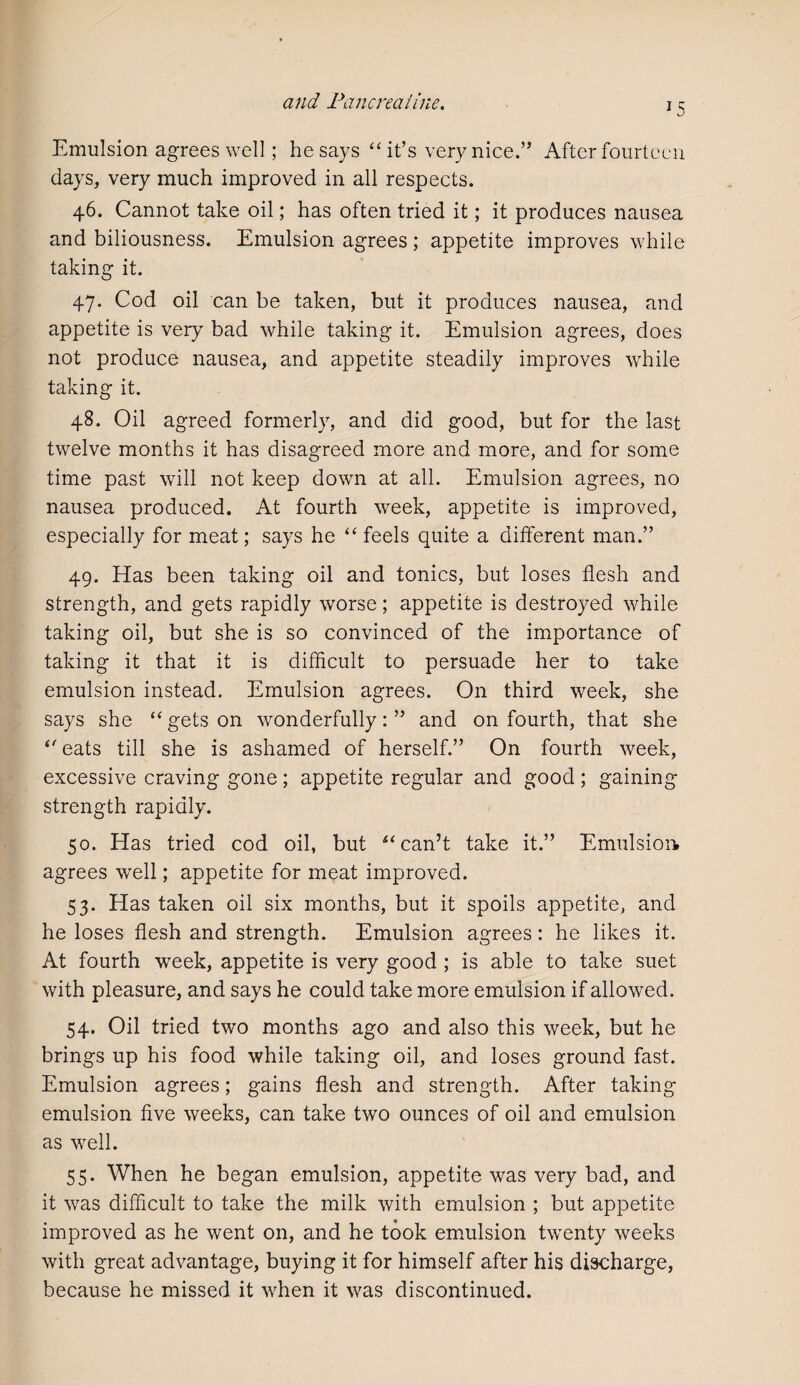 Emulsion agrees well; he says “ it’s very nice.” After fourteen days, very much improved in all respects. 46. Cannot take oil; has often tried it; it produces nausea and biliousness. Emulsion agrees; appetite improves while taking it. 47. Cod oil can be taken, but it produces nausea, and appetite is very bad while taking it. Emulsion agrees, does not produce nausea, and appetite steadily improves while taking it. 48. Oil agreed formerly, and did good, but for the last twelve months it has disagreed more and more, and for some time past will not keep down at all. Emulsion agrees, no nausea produced. At fourth week, appetite is improved, especially for meat; says he “ feels quite a different man.” 49. Has been taking oil and tonics, but loses flesh and strength, and gets rapidly worse; appetite is destroyed while taking oil, but she is so convinced of the importance of taking it that it is difficult to persuade her to take emulsion instead. Emulsion agrees. On third week, she says she “ gets on wonderfully: ” and on fourth, that she ‘'eats till she is ashamed of herself.” On fourth week, excessive craving gone; appetite regular and good ; gaining strength rapidly. 50. Has tried cod oil, but “can’t take it.” Emulsion agrees well; appetite for meat improved. 53. Has taken oil six months, but it spoils appetite, and he loses flesh and strength. Emulsion agrees: he likes it. At fourth week, appetite is very good ; is able to take suet with pleasure, and says he could take more emulsion if allowed. 54. Oil tried two months ago and also this week, but he brings up his food while taking oil, and loses ground fast. Emulsion agrees; gains flesh and strength. After taking emulsion five weeks, can take two ounces of oil and emulsion as well. 55. When he began emulsion, appetite was very bad, and it was difficult to take the milk with emulsion ; but appetite improved as he went on, and he took emulsion twenty weeks with great advantage, buying it for himself after his discharge, because he missed it when it was discontinued.