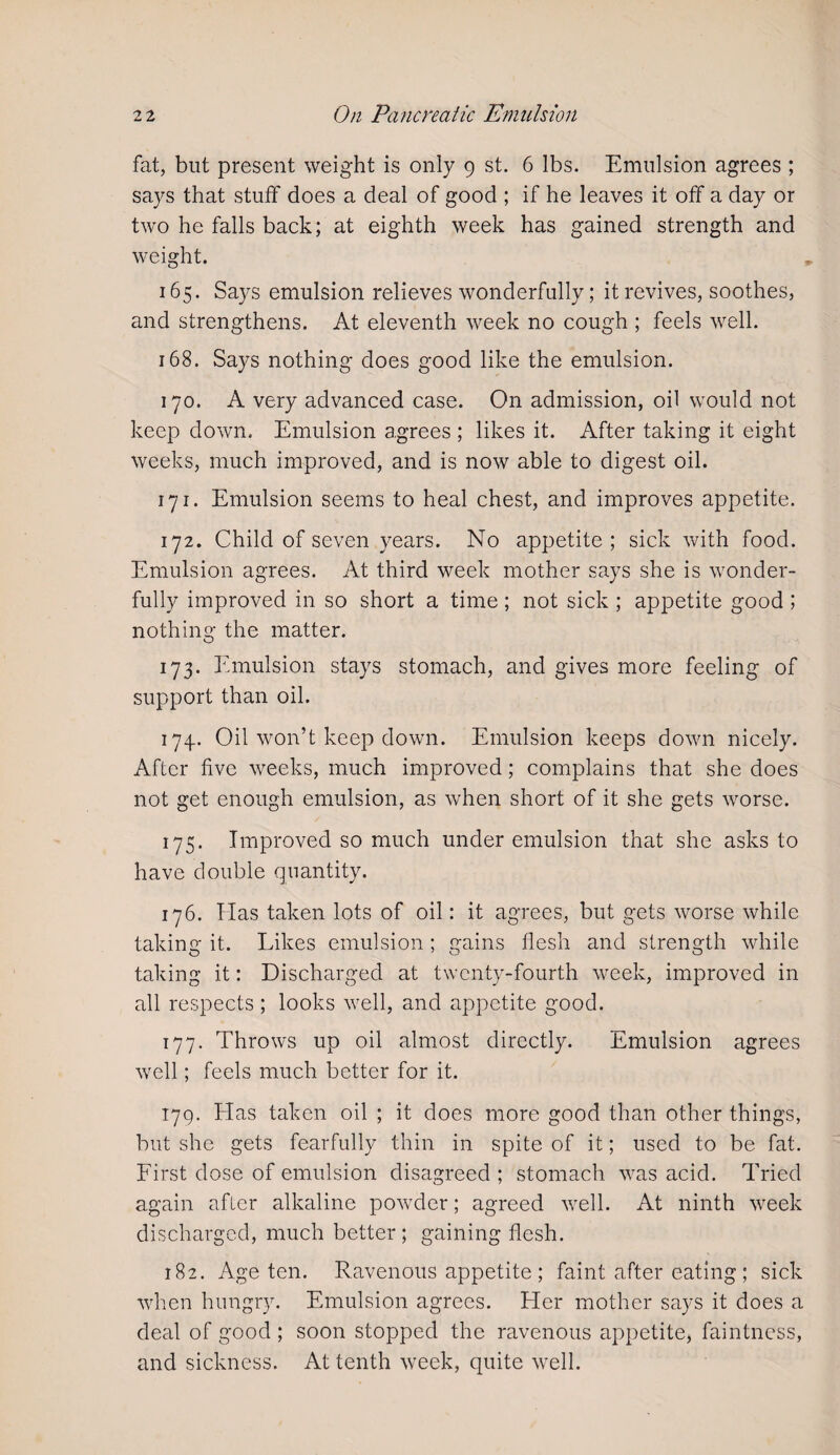 fat, but present weight is only 9 st. 6 lbs. Emulsion agrees ; says that stuff does a deal of good ; if he leaves it off a day or two he falls back; at eighth week has gained strength and weight. 165. Says emulsion relieves wonderfully; it revives, soothes, and strengthens. At eleventh week no cough ; feels well. 168. Says nothing does good like the emulsion. 170. A very advanced case. On admission, oil would not keep down. Emulsion agrees ; likes it. After taking it eight weeks, much improved, and is now able to digest oil. 171. Emulsion seems to heal chest, and improves appetite. 172. Child of seven years. No appetite; sick with food. Emulsion agrees. At third week mother says she is wonder¬ fully improved in so short a time; not sick ; appetite good ; nothing the matter. 173. Emulsion stays stomach, and gives more feeling of support than oil. 174. Oil won’t keep down. Emulsion keeps down nicely. After five weeks, much improved; complains that she does not get enough emulsion, as when short of it she gets worse. 175. Improved so much under emulsion that she asks to have double quantity. 176. Has taken lots of oil: it agrees, but gets worse while taking it. Likes emulsion ; gains flesh and strength while taking it: Discharged at twenty-fourth week, improved in all respects ; looks well, and appetite good. 177. Throws up oil almost directly. Emulsion agrees well; feels much better for it. 179. Lias taken oil ; it does more good than other things, but she gets fearfully thin in spite of it; used to be fat. First dose of emulsion disagreed ; stomach was acid. Tried again after alkaline powder; agreed well. At ninth week discharged, much better; gaining flesh. 182. Age ten. Ravenous appetite ; faint after eating ; sick when hungry. Emulsion agrees. Her mother says it does a deal of good ; soon stopped the ravenous appetite, faintness, and sickness. At tenth week, quite well.