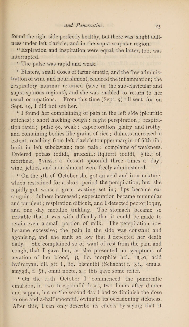 found the right side perfectly healthy, but there was slight dull¬ ness under left clavicle, and in the supra-scapular region. “Expiration and inspiration were equal, the latter, too, was interrupted. “The pulse was rapid and weak. “ Blisters, small doses of tartar emetic, and the free adminis¬ tration of wine and nourishment, reduced the inflammation; the respiratory murmur returned (save in the sub-clavicular and supra-spinous regions), and she was enabled to return to her usual occupations. From this time (Sept. 5) fill sent for on Sept. 29, I did not see her. “ I found her complaining of pain in the left side (pleuritic stitches); short hacking cough ; night perspiration ; respira- . tion rapid ; pulse 90, weak ; expectoration glairy and frothy, and containing bodies like grains of rice ; dulness increased in extent, reaching from left clavicle to upper margin of fifth rib ; bruit in left subclavian; face pale; complains of weakness. Ordered potass iodidi, gr.xxxii.; liq.ferri iodidi, 3 iii.; ol. morrhuse, ^viiss.; a dessert spoonful three times a day; wine, jellies, and nourishment were freely administered. “ On the 5th of October she got an acid and iron mixture, which restrained for a short period the perspiration, but she rapidly got worse ; great wasting set in; lips became ex- sanguin ; dulness increased ; expectoration became nummular and purulent; respiration difficult, and I detected pectoriloquy, and one day metallic tinkling. The stomach became so irritable that it was with difficulty that it could be made to retain even a small portion of milk. The perspiration now became excessive; the pain in the side was constant and agonising, and she sank so low that I expected her death daily. She complained so of want of rest from the pain and cough, that I gave her, as she presented no symptoms of aeration of her blood, R liq. morphias hcl., TT\ 30, acid hydrocyan. dil. gtt. i., liq. bismuthi (Schacht) f. 3 i., emuls. amygd., f. 3 i., omni nocte, s. ; this gave some relief. “ On the 14th October I commenced the pancreatic emulsion, in two teaspoonful doses, two hours after dinner and supper, but on the second day I had to diminish the dose to one and a-half spoonful, owing to its occasioning sickness. After this, I can only describe its effects by saying that it