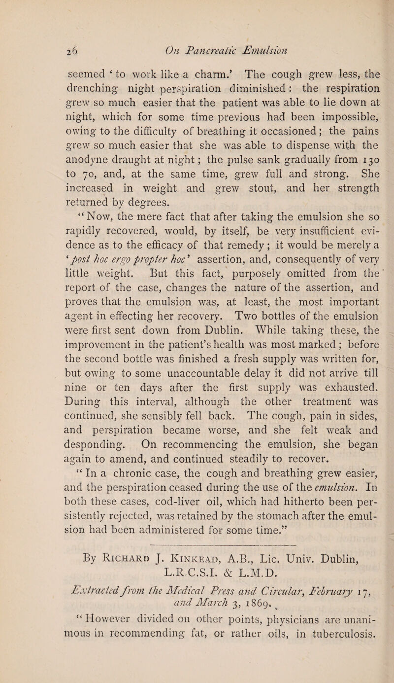 seemed ‘ to work like a charm.’ The cough grew less, the drenching night perspiration diminished: the respiration grew so much easier that the patient was able to lie down at night, which for some time previous had been impossible, owing to the difficulty of breathing it occasioned ; the pains grew so much easier that she was able to dispense with the anodyne draught at night; the pulse sank gradually from 130 to 70, and, at the same time, grew full and strong. She increased in weight and grew stout, and her strength returned by degrees. “ Now, the mere fact that after taking the emulsion she so rapidly recovered, would, by itself, be very insufficient evi¬ dence as to the efficacy of that remedy; it would be merely a ‘post hoc ergo propter hoc ’ assertion, and, consequently of very little weight. But this fact, purposely omitted from the report of the case, changes the nature of the assertion, and proves that the emulsion was, at least, the most important agent in effecting her recovery. Two bottles of the emulsion were first sent down from Dublin. While taking these, the improvement in the patient’s health was most marked ; before the second bottle was finished a fresh supply was written for, but owing to some unaccountable delay it did not arrive till nine or ten days after the first supply was exhausted. During this interval, although the other treatment was continued, she sensibly fell back. The cough, pain in sides, and perspiration became worse, and she felt weak and desponding. On recommencing the emulsion, she began again to amend, and continued steadily to recover. “In a chronic case, the cough and breathing grew easier, and the perspiration ceased during the use. of the emulsion. In both these cases, cod-liver oil, which had hitherto been per¬ sistently rejected, was retained by the stomach after the emul¬ sion had been administered for some time.” By Richard J. Kinkead, A.B., Lie. Univ. Dublin, L.R.C.S.I. & L.M.D. Extracted from the Medical Press and Circular, February 17, and March 3, 1869. “ However divided on other points, physicians are unani¬ mous in recommending fat, or rather oils, in tuberculosis.