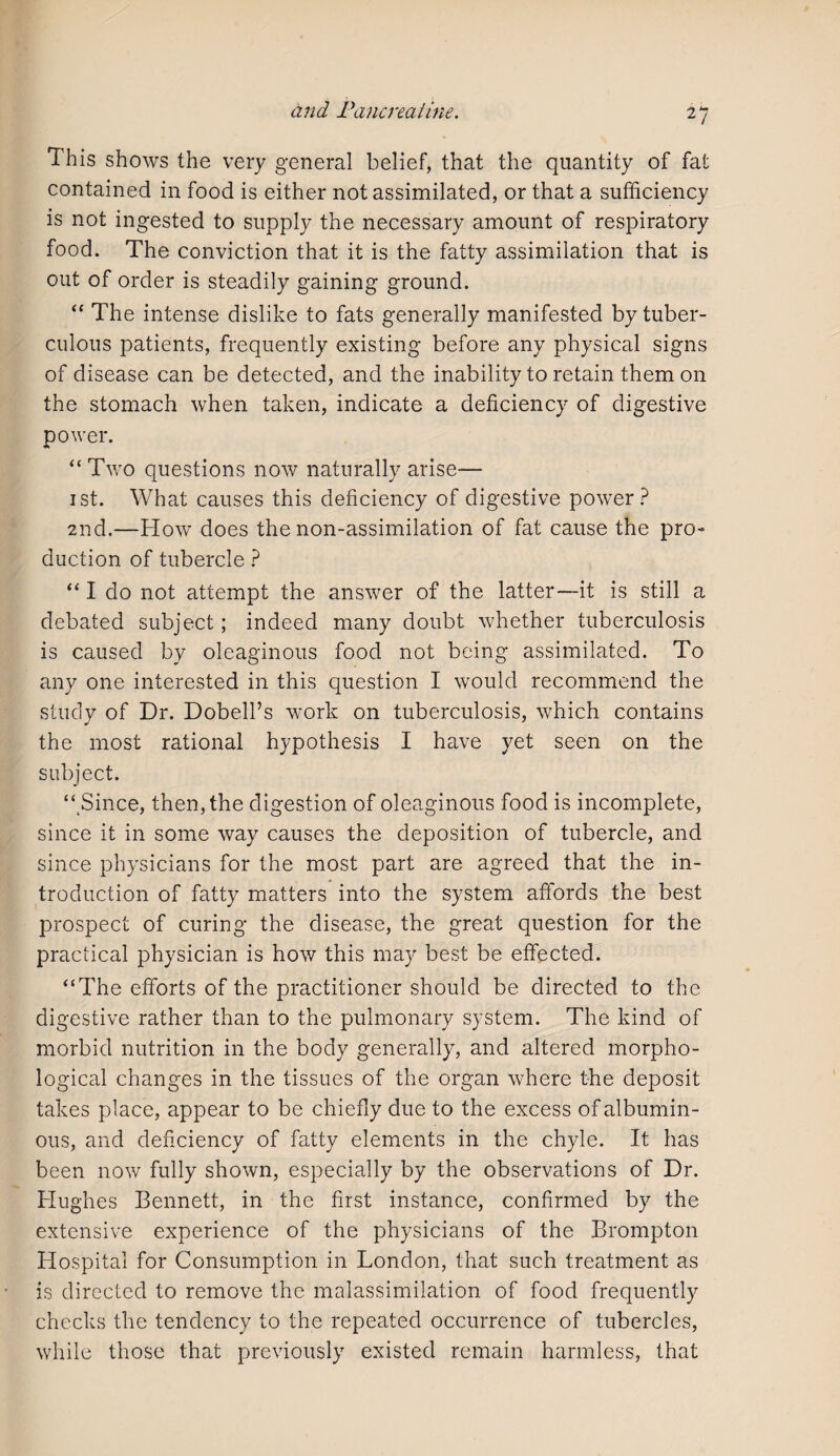 This shows the very general belief, that the quantity of fat contained in food is either not assimilated, or that a sufficiency is not ingested to supply the necessary amount of respiratory food. The conviction that it is the fatty assimilation that is out of order is steadily gaining ground. “ The intense dislike to fats generally manifested by tuber¬ culous patients, frequently existing before any physical signs of disease can be detected, and the inability to retain them on the stomach when taken, indicate a deficiency of digestive power. “ Two questions now naturally arise— 1st. What causes this deficiency of digestive power? 2nd.—How does the non-assimilation of fat cause the pro¬ duction of tubercle ? “ I do not attempt the answer of the latter—it is still a debated subject; indeed many doubt whether tuberculosis is caused by oleaginous food not being assimilated. To any one interested in this question I would recommend the study of Dr. Dobell’s w'ork on tuberculosis, which contains the most rational hypothesis I have yet seen on the subject. “ Since, then, the digestion of oleaginous food is incomplete, since it in some way causes the deposition of tubercle, and since physicians for the most part are agreed that the in¬ troduction of fatty matters into the system affords the best prospect of curing the disease, the great question for the practical physician is how this may best be effected. “The efforts of the practitioner should be directed to the digestive rather than to the pulmonary system. The kind of morbid nutrition in the body generally, and altered morpho¬ logical changes in the tissues of the organ where the deposit takes place, appear to be chiefly due to the excess of albumin¬ ous, and deficiency of fatty elements in the chyle. It has been now fully shown, especially by the observations of Dr. Hughes Bennett, in the first instance, confirmed by the extensive experience of the physicians of the Brompton Hospital for Consumption in London, that such treatment as is directed to remove the malassimilation of food frequently checks the tendency to the repeated occurrence of tubercles, while those that previously existed remain harmless, that