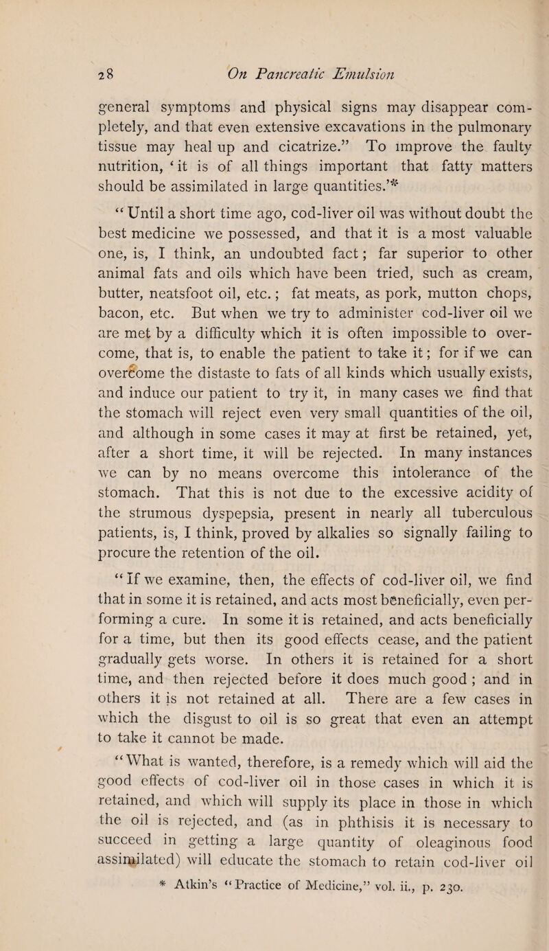 general symptoms and physical signs may disappear com¬ pletely, and that even extensive excavations in the pulmonary tissue may heal up and cicatrize.” To improve the faulty nutrition, * it is of all things important that fatty matters should be assimilated in large quantities.’* “ Until a short time ago, cod-liver oil was without doubt the best medicine we possessed, and that it is a most valuable one, is, I think, an undoubted fact; far superior to other animal fats and oils which have been tried, such as cream, butter, neatsfoot oil, etc.; fat meats, as pork, mutton chops, bacon, etc. But when we try to administer cod-liver oil we are met by a difficulty which it is often impossible to over¬ come, that is, to enable the patient to take it; for if we can overcome the distaste to fats of all kinds which usually exists, and induce our patient to try it, in many cases we find that the stomach will reject even very small quantities of the oil, and although in some cases it may at first be retained, yet, after a short time, it will be rejected. In many instances we can by no means overcome this intolerance of the stomach. That this is not due to the excessive acidity of the strumous dyspepsia, present in nearly all tuberculous patients, is, I think, proved by alkalies so signally failing to procure the retention of the oil. “ If we examine, then, the effects of cod-liver oil, we find that in some it is retained, and acts most beneficially, even per¬ forming a cure. In some it is retained, and acts beneficially for a time, but then its good effects cease, and the patient gradually gets worse. In others it is retained for a short time, and then rejected before it does much good ; and in others it is not retained at all. There are a few cases in which the disgust to oil is so great that even an attempt to take it cannot be made. “What is wanted, therefore, is a remedy which will aid the good effects of cod-liver oil in those cases in which it is retained, and which will supply its place in those in which the oil is rejected, and (as in phthisis it is necessary to succeed in getting a large quantity of oleaginous food assimilated) will educate the stomach to retain cod-liver oil * Atkin’s “Practice of Medicine,” vol. ii., p. 230.