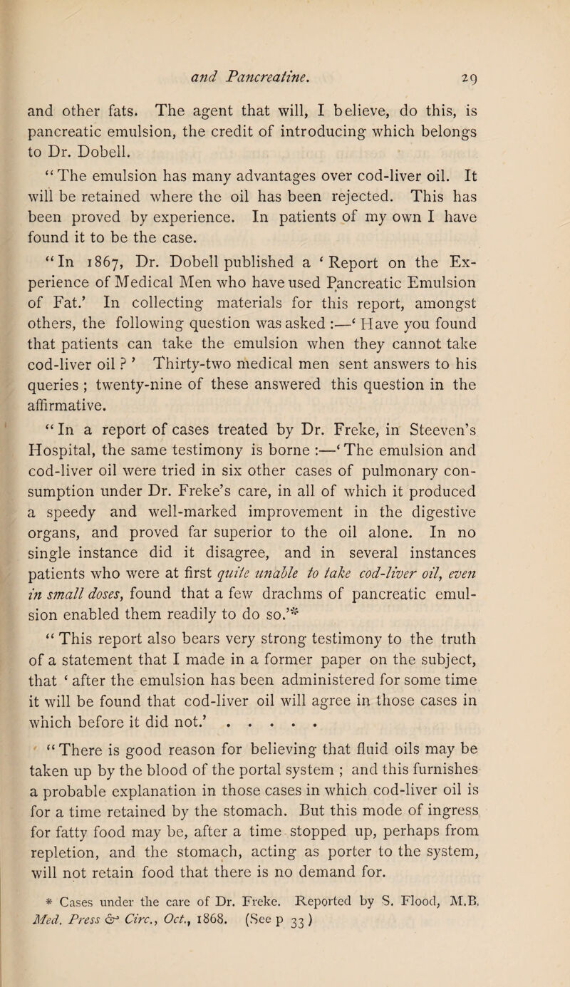 and other fats. The agent that will, I believe, do this, is pancreatic emulsion, the credit of introducing which belongs to Dr. Dobell. “The emulsion has many advantages over cod-liver oil. It will be retained where the oil has been rejected. This has been proved by experience. In patients of my own I have found it to be the case. “In 1867, Dr. Dobell published a ‘Report on the Ex¬ perience of Medical Men who have used Pancreatic Emulsion of Fat.’ In collecting materials for this report, amongst others, the following question was asked :—‘ Have you found that patients can take the emulsion when they cannot take cod-liver oil ? ’ Thirty-two medical men sent answers to his queries ; twenty-nine of these answered this question in the affirmative. “ In a report of cases treated by Dr. Freke, in Steeven’s Hospital, the same testimony is borne :—‘ The emulsion and cod-liver oil were tried in six other cases of pulmonary con¬ sumption under Dr. Freke’s care, in all of which it produced a speedy and well-marked improvement in the digestive organs, and proved far superior to the oil alone. In no single instance did it disagree, and in several instances patients who were at first quite unable to take cod-liver oil, even in small doses, found that a few drachms of pancreatic emul¬ sion enabled them readily to do so.’* “ This report also bears very strong testimony to the truth of a statement that I made in a former paper on the subject, that ‘ after the emulsion has been administered for some time it will be found that cod-liver oil will agree in those cases in which before it did not.’. “There is good reason for believing that fluid oils may be taken up by the blood of the portal system ; and this furnishes a probable explanation in those cases in which cod-liver oil is for a time retained by the stomach. But this mode of ingress for fatty food may be, after a time stopped up, perhaps from repletion, and the stomach, acting as porter to the system, will not retain food that there is no demand for. * Cases under the care of Dr. Freke. Reported by S. Flood, M.B, Med. Press & Circ., Oct., 1868. (See p 33 )