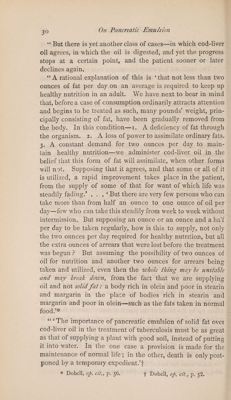 3° “ But there is yet another class of cases—in which cod-liver oil agrees, in which the oil is digested, and yet the progress stops at a certain point, and the patient sooner or later declines again. “ A rational explanation of this is ‘ that not less than two ounces of fat per day on an average is required to keep up healthy nutrition in an adult. We have next to bear in mind that, before a case of consumption ordinarily attracts attention and begins to be treated as such, many pounds’ weight, prin¬ cipally consisting of fat, have been gradually removed from the body. In this condition—i. A deficiency of fat through the organism. 2. A loss of power to assimilate ordinary fats. 3. A constant demand for two ounces per day to main¬ tain healthy nutrition—we administer cod-liver oil in the belief that this form of fat will assimilate, when other forms will not. Supposing that it agrees, and that some or all of it is utilized, a rapid improvement takes place in the patient, from the supply of some of that for want of which life was steadily fading.’ . . . ‘ But there are very few persons who can take more than from half an ounce to one ounce of oil per day—few who can take this steadily from week to week without intermission. But supposing an ounce or an ounce and a half per day to be taken regularly, how is this to supply, not only the two ounces per day required for healthy nutrition, but all the extra ounces of arrears that were lost before the treatment was begun ? But assuming the possibility of two ounces of oil for nutrition and another two ounces for arrears beinor taken and utilized, even then the whole thing may be unstable and may break down, from the fact that we are supplying oil and not solid fat: a body rich in olein and poor in stearin and margarin in the place of bodies rich in stearin and margarin and poor in olein—such as the fats taken in normal food.’* “ ‘ The importance of pancreatic emulsion of solid fat over cod-liver oil in the treatment of tuberculosis must be as great as that of supplying a plant with good soil, instead of putting it into water. In the one case a provision is made for the maintenance of normal life ; in the other, death is only post¬ poned by a temporary expedient.’f * Dobell, op, citp. 56. f Dobell, op. cit., p. 52.