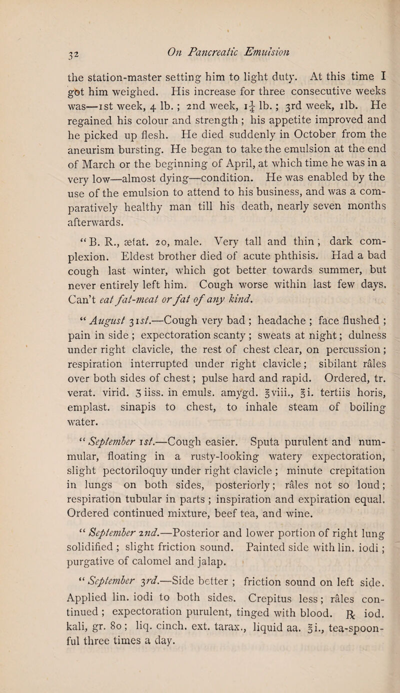 the station-master setting him to light duty. At this time I got him weighed. His increase for three consecutive weeks was—ist week, 4 lb. ; 2nd week, 1^ lb. ; 3rd week, 1 lb. He regained his colour and strength ; his appetite improved and he picked up flesh. He died suddenly in October from the aneurism bursting. He began to take the emulsion at the end of March or the beginning of April, at which time he was in a very low—almost dying—condition. He was enabled by the use of the emulsion to attend to his business, and was a com¬ paratively healthy man till his death, nearly seven months afterwards. “B. R., set at. 20, male. Very tall and thin, dark com¬ plexion. Eldest brother died of acute phthisis. Had a bad cough last winter, which got better towards summer, but never entirely left him. Cough worse within last few days. Can’t eat fat-meat or fat of any kind. “ August 3 \st.~-Cough very bad ; headache ; face flushed ; pain in side ; expectoration scanty ; sweats at night; dulness under right clavicle, the rest of chest clear, on percussion; respiration interrupted under right clavicle; sibilant rales over both sides of chest; pulse hard and rapid. Ordered, tr. verat. virid. 3 iiss. in emuls. amygd. § viii., f\. tertiis horis, emplast. sinapis to chest, to inhale steam of boiling water. “ September 1 st.—Cough easier. Sputa purulent and num¬ mular, floating in a rusty-looking watery expectoration, slight pectoriloquy under right clavicle ; minute crepitation in lungs on both sides, posteriorly; rales not so loud; respiration tubular in parts ; inspiration and expiration equal. Ordered continued mixture, beef tea, and wine. “ September 7.nd.—Posterior and lower portion of right lung solidified ; slight friction sound. Painted side withlin. iodi; purgative of calomel and jalap. “September 3?'d.—Side better ; friction sound on left side. Applied lin. iodi to both sides. Crepitus less; rales con¬ tinued ; expectoration purulent, tinged with blood. R iod. kali, gr. 80; liq. cinch, ext. tarax., liquid aa. §i., tea-spoon¬ ful three times a day.